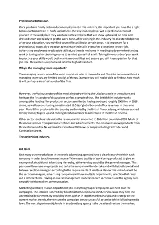 Professional Behaviour.
Once you have finallyobtainedyouremploymentinthisindustry,itisimportantyouhave the e right
behaviourtomaintainit.Professionalismisthe wayyouremployerwill expectyoutoconduct
yourself inthe workplace theywantareliable employee thatwill show uptoworkon time and
dressedsmartand readyto getthe work done.Afterworkinginthisindustryforanextendedperiod
afteryour education,youmayfindyourselflessskilledatcertainareas.Itis importantfora
professional,especiallyacreative,tomaintaintheirskillsevenafteralongtime intheirjob.
Advertisingemployeesneedawide skillset,sothere isnoshame inneedingtodosome freelancing
workor takinga shorttrainingcourse to remindyourselfof askill.Takingtime outsideof yourwork
to practice your skillswouldbothmaintainyourskillsetandensure youstill have apassionforthat
jobrole.Thiswill ensure yourworkistothe higheststandard.
Whyis the managing team important?
The managingteamis one of the mostimportantrolesinthe mediaandfilmjobsbecause withouta
managingteamyouare limitedonalot of things.Example you will notbe able tofindouthow much
it will perhapsearnafterlaunchof the film.
However,the Varioussectorsof the mediaindustrywithingthe UKplaysa role in the culture and
heritage the firstsectorof discussionsperfectexample of that.The Britishfilmindustryranks
amongstthe leadingfilmproductionsectorsworldwide,havingproducedroughly200filmsin2016
alone,aswell ascontributinganestimated16.5 isof global box and office revenuesinthe same
year.Many filmsproducedinthiscountryare fundedbythe Britishfilmacademy,whichusesraised
lotterymoneytogive upand comingdirectora chance to contribute tothe Britishcinema.
Othersectors such as televisionthe revenuewhichamountedto16 billionpoundsin2018. Much of
thismoneycomesfrompaidsubscriptionsandadvertisements.The mostwell-knownproductsfrom
thissectorwouldbe Newsbroadcastssuchas BBC Newsor soapsincludingEastEndersand
CoronationStreet.
The advertisingindustry.
Job roles
Linkmany otherworkplacesinthe worldadvertisingagencieshave aclearhierarchywithineach
companyinorder to achieve maximumefficiencyandqualityof workbeingproduced,togive an
example of atraditional advertisinghierarchy,atthe verytopwouldbe the general manager.This
personwill oversee anyprojectsandtasksthe companywill undertakeandwill dividethisworkload
to lowersectionmanagersaccordingtothe requirementsof saidtask.Below thisindividual will be
the sectionmanagers,advertisingcompanieswill have multiple departments,selectionthatcarry
out a differentrole.Havinganoverall managerandleadersforeachsectionensure the agencyruns
smoothlywithexcellentcommunication.
Marketingwill have itsowndepartment;it islikelythisgroupof employeeswillhelpplanfor
campaigns.Thisjobrole isincrediblybeneficialtothe companies/industrybecausetheyhelpthe
advertisingdepartment.Byprovidingthemwithanin-depthmarketanalysisandstrategyonthe
currentmarkettrends,theyensure the campaignsare as successful ascan be while followingmedia
laws.The nextdepartment/jobrole inanadvertisingagencyisthe creative directorsthemselves,
 