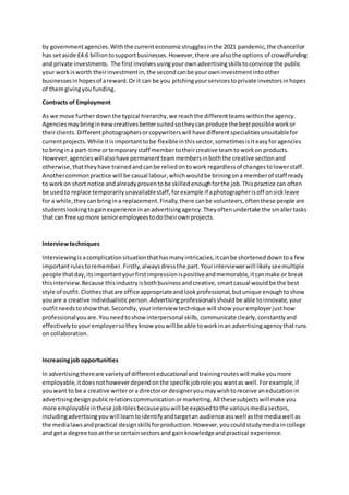 by governmentagencies.Withthe currenteconomicstrugglesinthe 2021 pandemic,the chancellor
has setaside £4.6 billiontosupportbusinesses.However,there are alsothe options of crowdfunding
and private investments. The firstinvolvesusingyourownadvertisingskillstoconvince the public
your workisworth theirinvestmentin,the secondcanbe yourowninvestmentintoother
businessesinhopesof areward.Or it can be you pitchingyourservicestoprivate investorsinhopes
of themgivingyoufunding.
Contracts of Employment
As we move furtherdownthe typical hierarchy,we reachthe differentteamswithinthe agency.
Agenciesmaybringinnewcreativesbettersuitedsotheycanproduce the bestpossible workor
theirclients.Differentphotographersorcopywriterswill have differentspecialitiesunsuitablefor
currentprojects.While itisimportanttobe flexibleinthissector,sometimesisiteasyforagencies
to bringina part-time ortemporarystaff membertotheircreative teamtoworkon products.
However,agencieswillalsohave permanentteammembersinboththe creative sectionand
otherwise,thattheyhave trainedandcanbe reliedontowork regardlessof changestolowerstaff.
Anothercommonpractice will be casual labour,whichwouldbe briningona memberof staff ready
to workon short notice andalreadyproventobe skilledenoughforthe job.Thispractice can often
be usedto replace temporarilyunavailablestaff,forexample if aphotographerisoff onsickleave
for a while,theycanbringina replacement.Finally,there canbe volunteers,oftenthese people are
studentslookingtogainexperience inanadvertisingagency.Theyoftenundertake the smallertasks
that can free upmore senioremployeestodotheirownprojects.
Interviewtechniques
Interviewingisacomplicationsituationthathasmanyintricacies,itcanbe shorteneddowntoa few
importantrulestoremember.Firstly,alwaysdressthe part.Yourinterviewerwill likelyseemultiple
people thatday,itsimportantyourfirstimpressionispositiveandmemorable,itcanmake or break
thisinterview.Because thisindustryisbothbusinessandcreative,smartcasual wouldbe the best
style of outfit.Clothesthatare office appropriateandlookprofessional,butunique enoughtoshow
youare a creative individualisticperson.Advertisingprofessionalsshouldbe able toinnovate,your
outfitneedstoshowthat.Secondly,yourinterview technique will show youremployerjusthow
professionalyouare.Youneedtoshowinterpersonal skills, communicate clearly,constantlyand
effectivelytoyouremployersotheyknow youwill be able toworkinan advertisingagencythatruns
on collaboration.
Increasingjob opportunities
In advertisingthereare varietyof differenteducational andtrainingrouteswill make youmore
employable,itdoesnothoweverdependonthe specificjobrole youwantas well.Forexample,if
youwant to be a creative writerora directoror designeryoumaywishtoreceive aneducationin
advertisingdesignpublicrelationscommunicationormarketing.All thesesubjectswillmake you
more employableinthese jobrolesbecauseyouwill be exposedtothe variousmediasectors,
includingadvertisingyouwill learntoidentifyandtargetan audience asswell asthe mediawell as
the medialawsandpractical designskillsforproduction. However, youcouldstudymediaincollege
and geta degree tooatthese certainsectorsand gainknowledgeandpractical experience.
 