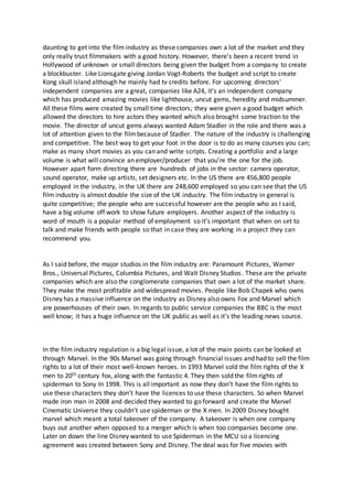 daunting to get into the film industry as these companies own a lot of the market and they
only really trust filmmakers with a good history. However, there’s been a recent trend in
Hollywood of unknown or small directors being given the budget from a company to create
a blockbuster. Like Lionsgate giving Jordan Vogt-Roberts the budget and script to create
Kong skull island although he mainly had tv credits before. For upcoming directors’
independent companies are a great, companies like A24, it’s an independent company
which has produced amazing movies like lighthouse, uncut gems, heredity and midsummer.
All these films were created by small time directors; they were given a good budget which
allowed the directors to hire actors they wanted which also brought some traction to the
movie. The director of uncut gems always wanted Adam Stadler in the role and there was a
lot of attention given to the filmbecause of Stadler. The nature of the industry is challenging
and competitive. The best way to get your foot in the door is to do as many courses you can;
make as many short movies as you can and write scripts. Creating a portfolio and a large
volume is what will convince an employer/producer that you’re the one for the job.
However apart form directing there are hundreds of jobs in the sector: camera operator,
sound operator, make up artists, set designers etc. In the US there are 456,800 people
employed in the industry, in the UK there are 248,600 employed so you can see that the US
film industry is almost double the size of the UK industry. The film industry in general is
quite competitive; the people who are successful however are the people who as I said,
have a big volume off work to show future employers. Another aspect of the industry is
word of mouth is a popular method of employment so it’s important that when on set to
talk and make friends with people so that in case they are working in a project they can
recommend you.
As I said before, the major studios in the film industry are: Paramount Pictures, Warner
Bros., Universal Pictures, Columbia Pictures, and Walt Disney Studios. These are the private
companies which are also the conglomerate companies that own a lot of the market share.
They make the most profitable and widespread movies. People like Bob Chapek who owns
Disney has a massive influence on the industry as Disney also owns Fox and Marvel which
are powerhouses of their own. In regards to public service companies the BBC is the most
well know; it has a huge influence on the UK public as well as it’s the leading news source.
In the film industry regulation is a big legal issue, a lot of the main points can be looked at
through Marvel. In the 90s Marvel was going through financial issues and had to sell the film
rights to a lot of their most well-known heroes. In 1993 Marvel sold the film rights of the X
men to 20th century fox, along with the fantastic 4. They then sold the filmrights of
spiderman to Sony In 1998. This is all important as now they don’t have the film rights to
use these characters they don’t have the licences to use these characters. So when Marvel
made iron man in 2008 and decided they wanted to go forward and create the Marvel
Cinematic Universe they couldn’t use spiderman or the X men. In 2009 Disney bought
marvel which meant a total takeover of the company. A takeover is when one company
buys out another when opposed to a merger which is when too companies become one.
Later on down the line Disney wanted to use Spiderman in the MCU so a licencing
agreement was created between Sony and Disney. The deal was for five movies with
 
