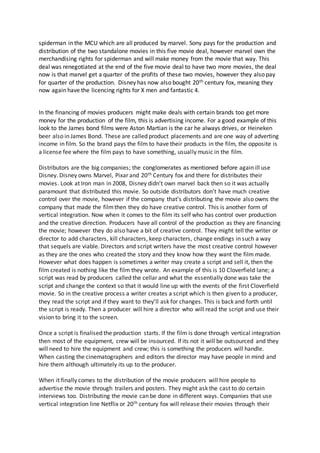 spiderman in the MCU which are all produced by marvel. Sony pays for the production and
distribution of the two standalone movies in this five movie deal, however marvel own the
merchandising rights for spiderman and will make money from the movie that way. This
deal was renegotiated at the end of the five movie deal to have two more movies, the deal
now is that marvel get a quarter of the profits of these two movies, however they also pay
for quarter of the production. Disney has now also bought 20th century fox, meaning they
now again have the licencing rights for X men and fantastic 4.
In the financing of movies producers might make deals with certain brands too get more
money for the production of the film, this is advertising income. For a good example of this
look to the James bond films were Aston Martian is the car he always drives, or Heineken
beer also in James Bond. These are called product placements and are one way of adverting
income in film. So the brand pays the film to have their products in the film, the opposite is
a license fee where the film pays to have something, usually music in the film.
Distributors are the big companies; the conglomerates as mentioned before again ill use
Disney. Disney owns Marvel, Pixar and 20th Century fox and there for distributes their
movies. Look at Iron man in 2008, Disney didn’t own marvel back then so it was actually
paramount that distributed this movie. So outside distributors don’t have much creative
control over the movie, however if the company that’s distributing the movie also owns the
company that made the filmthen they do have creative control. This is another form of
vertical integration. Now when it comes to the film its self who has control over production
and the creative direction. Producers have all control of the production as they are financing
the movie; however they do also have a bit of creative control. They might tell the writer or
director to add characters, kill characters, keep characters, change endings in such a way
that sequels are viable. Directors and script writers have the most creative control however
as they are the ones who created the story and they know how they want the film made.
However what does happen is sometimes a writer may create a script and sell it, then the
film created is nothing like the film they wrote. An example of this is 10 Cloverfield lane; a
script was read by producers called the cellar and what the essentially done was take the
script and change the context so that it would line up with the events of the first Cloverfield
movie. So in the creative process a writer creates a script which is then given to a producer,
they read the script and if they want to they’ll ask for changes. This is back and forth until
the script is ready. Then a producer will hire a director who will read the script and use their
vision to bring it to the screen.
Once a script is finalised the production starts. If the film is done through vertical integration
then most of the equipment, crew will be insourced. If its not it will be outsourced and they
will need to hire the equipment and crew; this is something the producers will handle.
When casting the cinematographers and editors the director may have people in mind and
hire them although ultimately its up to the producer.
When it finally comes to the distribution of the movie producers will hire people to
advertise the movie through trailers and posters. They might ask the cast to do certain
interviews too. Distributing the movie can be done in different ways. Companies that use
vertical integration line Netflix or 20th century fox will release their movies through their
 