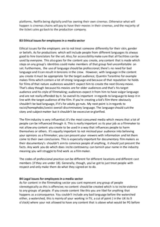 platforms, Netflix being digitally and Fox owning their own cinemas. Otherwise what will
happen is cinemas chains will pay to have their movies in their cinemas, and the majority of
the ticket sales go back to the production company.
B3 Ethical issues for employees in a media sector
Ethical issues for the employers are to not treat someone differently for their skin, gender
or beliefs. As for productions which will include people from different languages its always
good to hire translators for the set. Also, for accessibility make sure that all facilities can be
used by everyone. This also goes for the content you create, any content that is made which
steps on any group’s identities could make members of that group feel uncomfortable on
set. Furthermore, the use of language should be professional; there’s no need for bad
language and it can result in tensions in the crew. However, with language in the content
you create it must be appropriate for the target audience; Quentin Tarantino for example
makes films which contain a lot of strong language and because of that reputation he holds
for films of that nature audiences wouldn’t expect him to create the next Disney movie.
That’s okay though because his movies are for older audiences and that’s his target
audience and his style of filmmaking; audiences expect it from him to have vulgar language
and are not really offended by it. So overall its important in regards to language to keep it in
line with the target audience of the film. If you’re creating a kid’s film there obviously
shouldn’t be bad language, if it’s for adults go nuts. My next point is in regards to
racist/homophobic/sexist overall discriminatory language. The language should suit the
story and subject matter but it shouldn’t be excessive or glorified.
The filmindustry is very influential; it’s the most consumed media which means that a lot of
people can be influenced through it. This is really important as its your job as a filmmaker to
not allow any content you create to be used in a way that influences people to harm
themselves or others. It’s equally important to not mislead your audience into believing
your opinions as a filmmaker; you can present your viewers with information and let them
come to their own conclusions. This is especially important for documentary film makers as
their documentary’s shouldn’t aimto convince people of anything, it should just present the
facts. Any work you do which does incite controversy can tarnish your name in the industry
meaning you will struggle to find work as a filmmaker.
The codes of professional practice can be different for different locations and different cast
members (if they are under 18). Generally, though, you’ve got to just treat people with
respect and only make them do what they signed on to do.
B4 Legal issues for employees in a media sector
As for content in the filmmaking sector you cant represent any group of people
stereotypically as this is offensive; no content should be created which is to incite violence
to any groups of people. If you create content like this you are libel for anything that
happens as a consequence. You couldn’t include any bad language before the watershed
either, a watershed, this is mainly of your working in TV, a cut of point ( in the UK its 9
o’clock) where your not allowed to have any content that is above what would be PG before
 