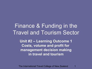 The International Travel College of New Zealand 1
Finance & Funding in the
Travel and Tourism Sector
Unit #2 – Learning Outcome 1
Costs, volume and profit for
management decision making
in travel and tourism
 
