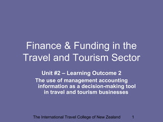 The International Travel College of New Zealand 1
Finance & Funding in the
Travel and Tourism Sector
Unit #2 – Learning Outcome 2
The use of management accounting
information as a decision-making tool
in travel and tourism businesses
 