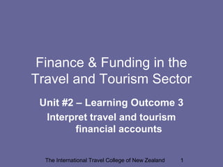 The International Travel College of New Zealand 1
Finance & Funding in the
Travel and Tourism Sector
Unit #2 – Learning Outcome 3
Interpret travel and tourism
financial accounts
 
