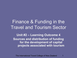 The International Travel College of New Zealand 1
Finance & Funding in the
Travel and Tourism Sector
Unit #2 – Learning Outcome 4
Sources and distribution of funding
for the development of capital
projects associated with tourism
 