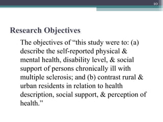10
Research Objectives
The objectives of “this study were to: (a)
describe the self-reported physical &
mental health, disability level, & social
support of persons chronically ill with
multiple sclerosis; and (b) contrast rural &
urban residents in relation to health
description, social support, & perception of
health.”
 