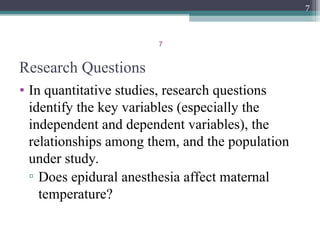 7
Research Questions
• In quantitative studies, research questions
identify the key variables (especially the
independent and dependent variables), the
relationships among them, and the population
under study.
▫ Does epidural anesthesia affect maternal
temperature?
7
 