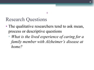 8
Research Questions
• The qualitative researchers tend to ask mean,
process or descriptive questions
▫ What is the lived experience of caring for a
family member with Alzheimer’s disease at
home?
8
 
