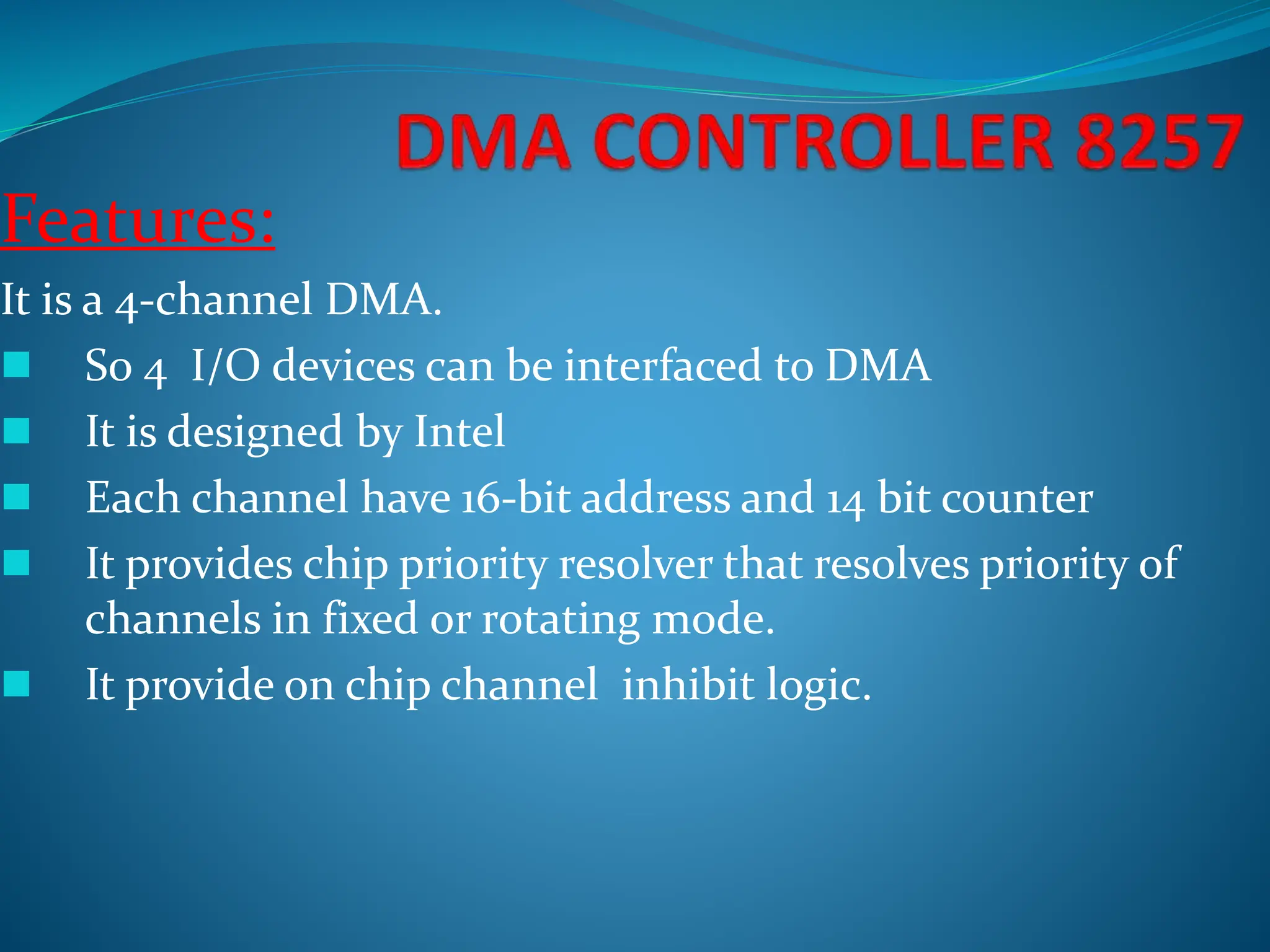 Features:
It is a 4-channel DMA.
 So 4 I/O devices can be interfaced to DMA
 It is designed by Intel
 Each channel have 16-bit address and 14 bit counter
 It provides chip priority resolver that resolves priority of
channels in fixed or rotating mode.
 It provide on chip channel inhibit logic.
 