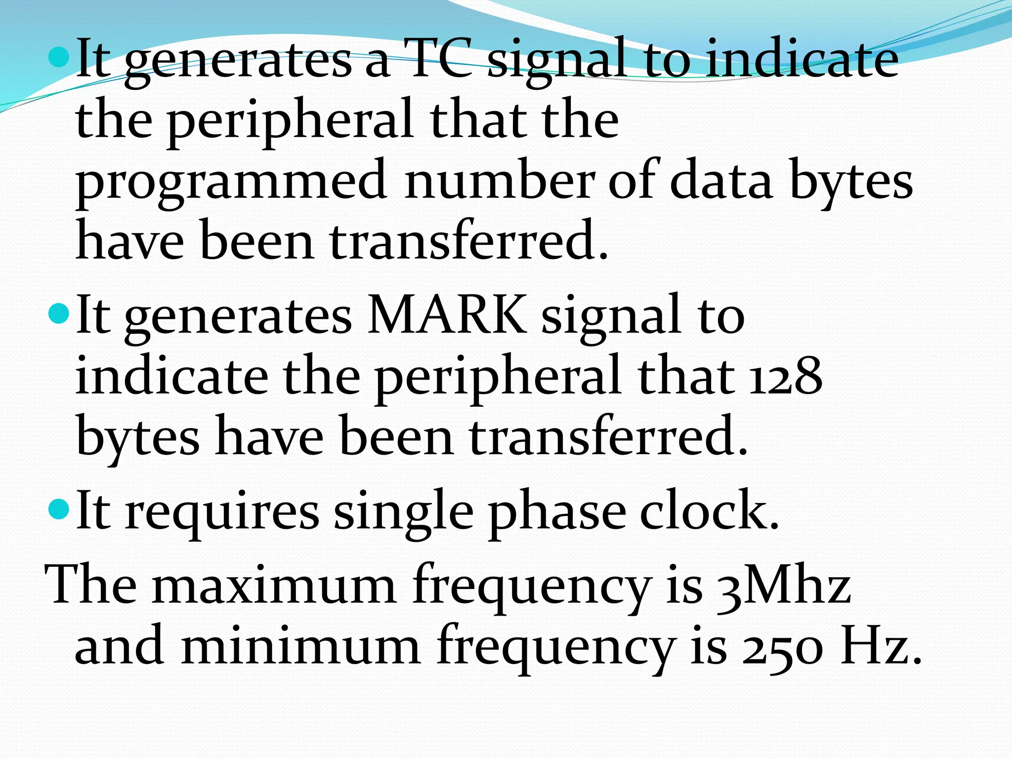 It generates a TC signal to indicate
the peripheral that the
programmed number of data bytes
have been transferred.
It generates MARK signal to
indicate the peripheral that 128
bytes have been transferred.
It requires single phase clock.
The maximum frequency is 3Mhz
and minimum frequency is 250 Hz.
 