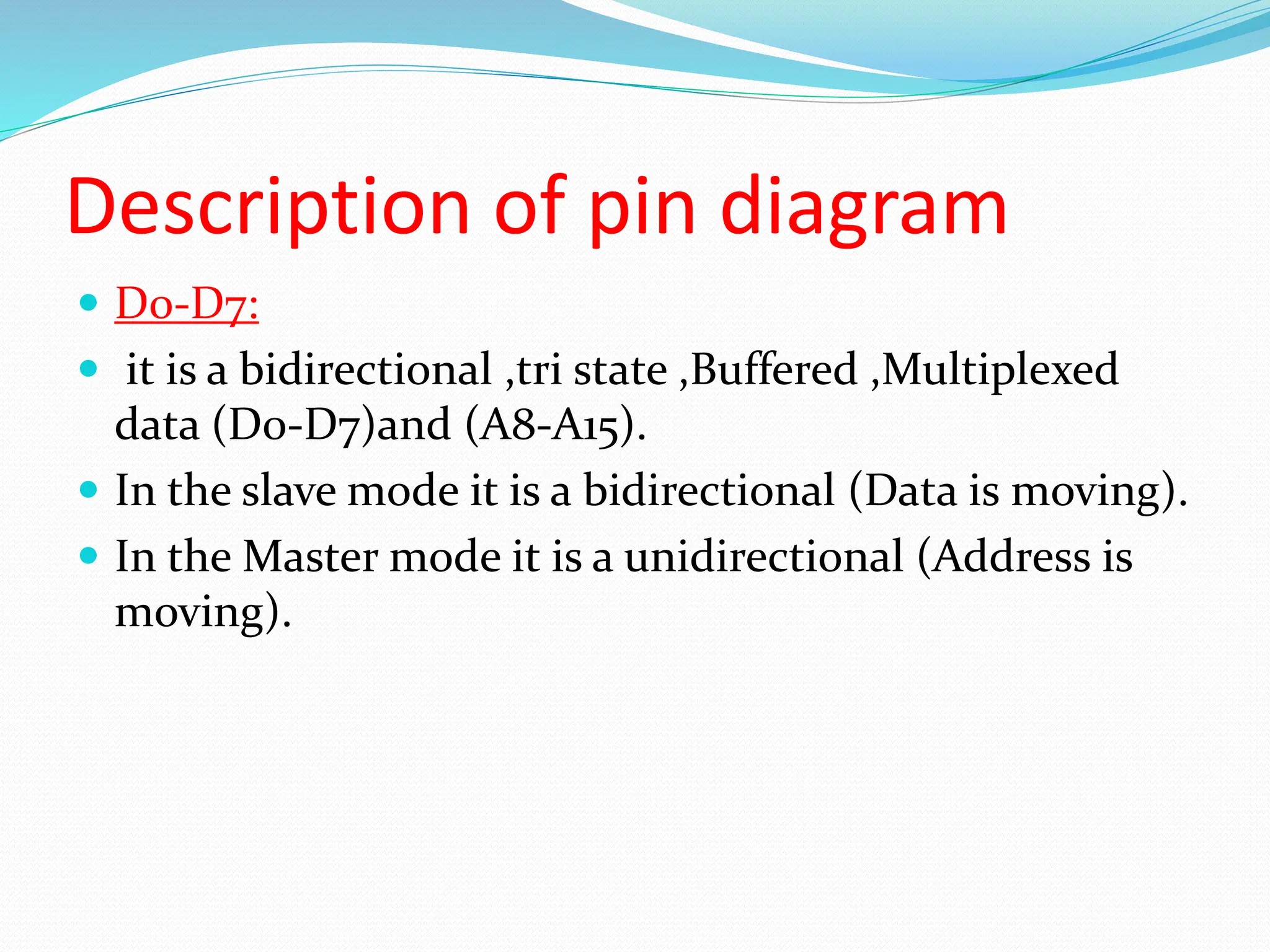 Description of pin diagram
 D0-D7:
 it is a bidirectional ,tri state ,Buffered ,Multiplexed
data (D0-D7)and (A8-A15).
 In the slave mode it is a bidirectional (Data is moving).
 In the Master mode it is a unidirectional (Address is
moving).
 