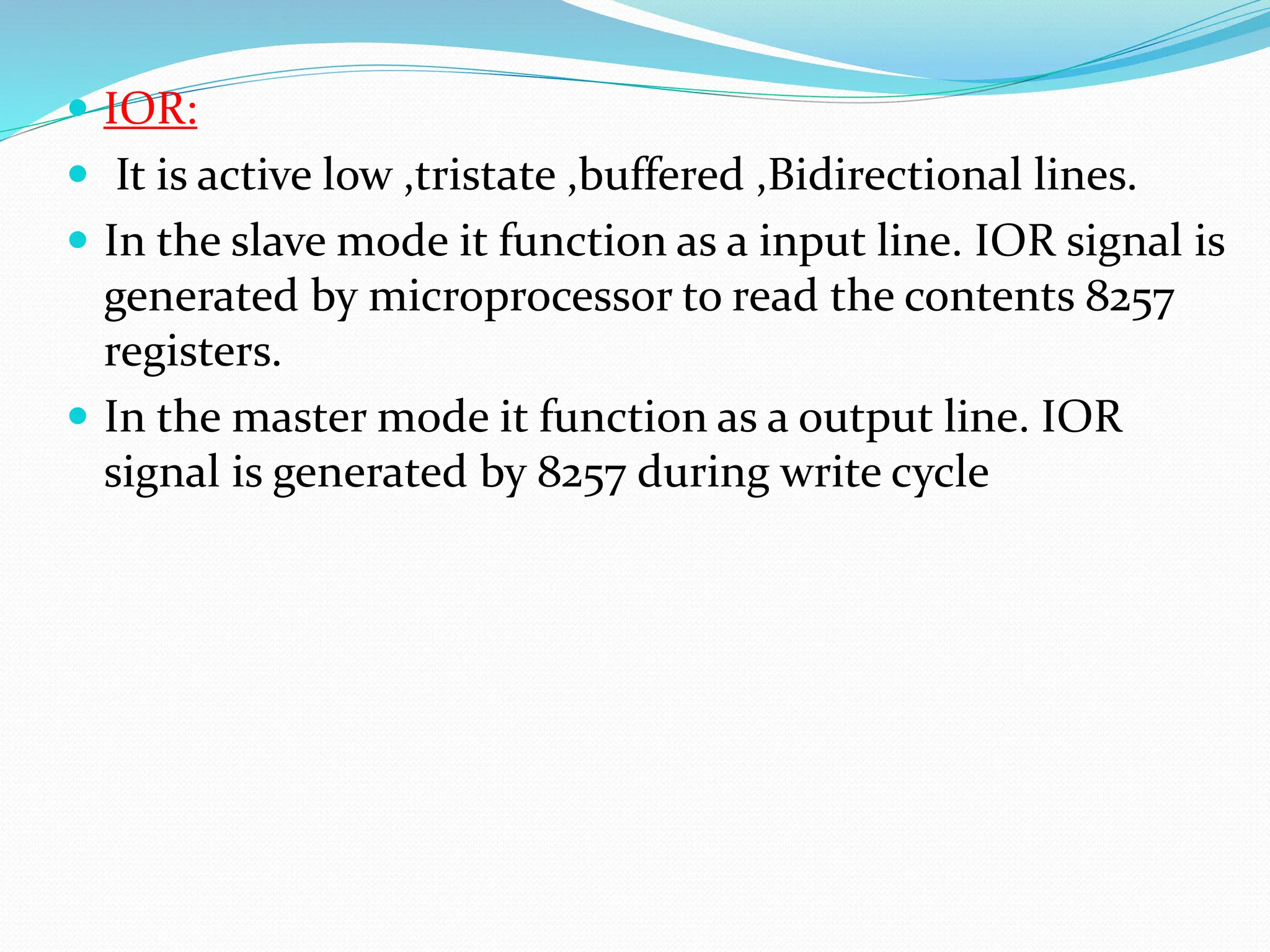 IOR:
 It is active low ,tristate ,buffered ,Bidirectional lines.
 In the slave mode it function as a input line. IOR signal is
generated by microprocessor to read the contents 8257
registers.
 In the master mode it function as a output line. IOR
signal is generated by 8257 during write cycle
 