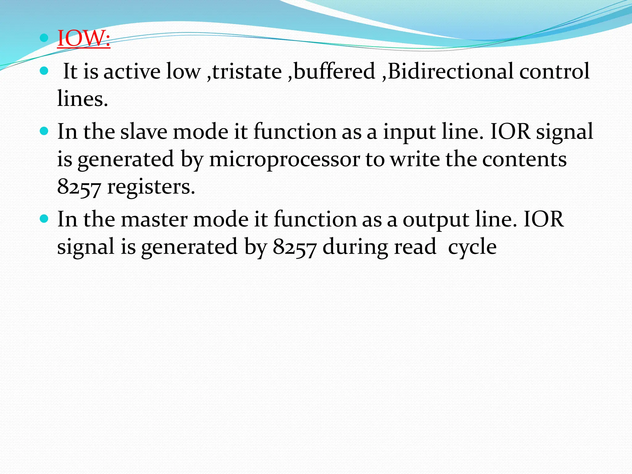  IOW:
 It is active low ,tristate ,buffered ,Bidirectional control
lines.
 In the slave mode it function as a input line. IOR signal
is generated by microprocessor to write the contents
8257 registers.
 In the master mode it function as a output line. IOR
signal is generated by 8257 during read cycle
 