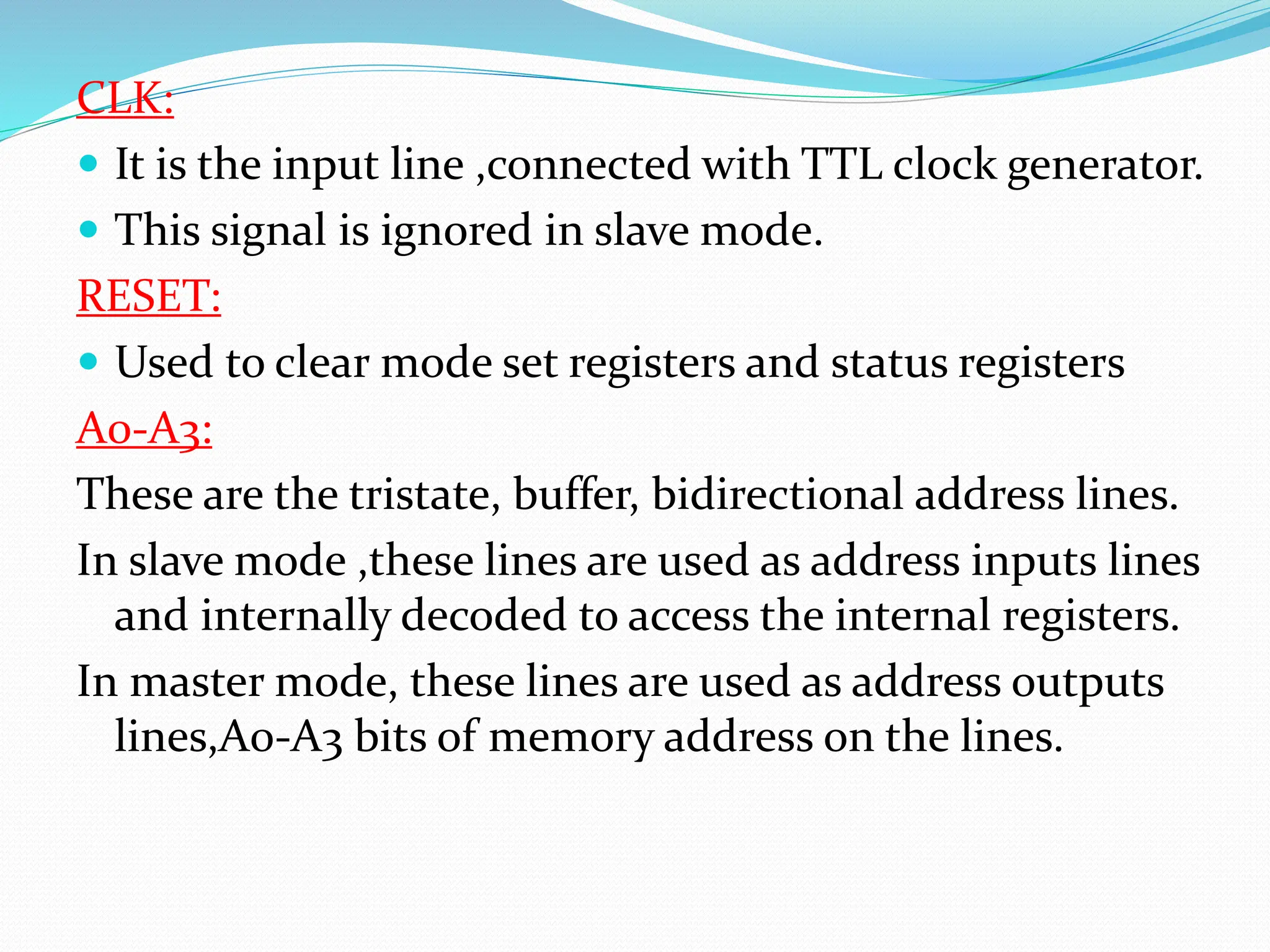 CLK:
 It is the input line ,connected with TTL clock generator.
 This signal is ignored in slave mode.
RESET:
 Used to clear mode set registers and status registers
A0-A3:
These are the tristate, buffer, bidirectional address lines.
In slave mode ,these lines are used as address inputs lines
and internally decoded to access the internal registers.
In master mode, these lines are used as address outputs
lines,A0-A3 bits of memory address on the lines.
 