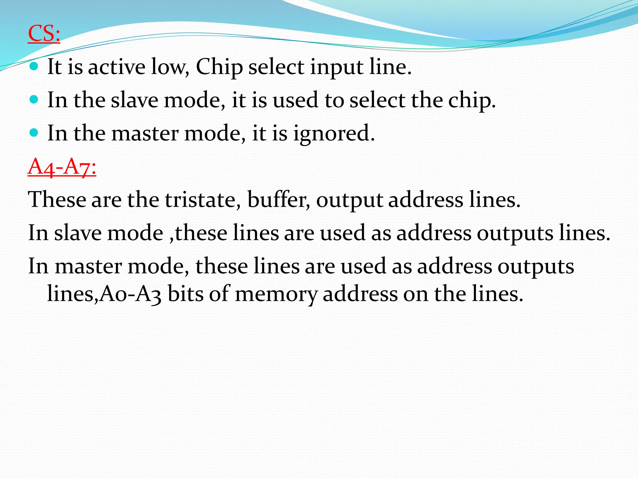 CS:
 It is active low, Chip select input line.
 In the slave mode, it is used to select the chip.
 In the master mode, it is ignored.
A4-A7:
These are the tristate, buffer, output address lines.
In slave mode ,these lines are used as address outputs lines.
In master mode, these lines are used as address outputs
lines,A0-A3 bits of memory address on the lines.
 
