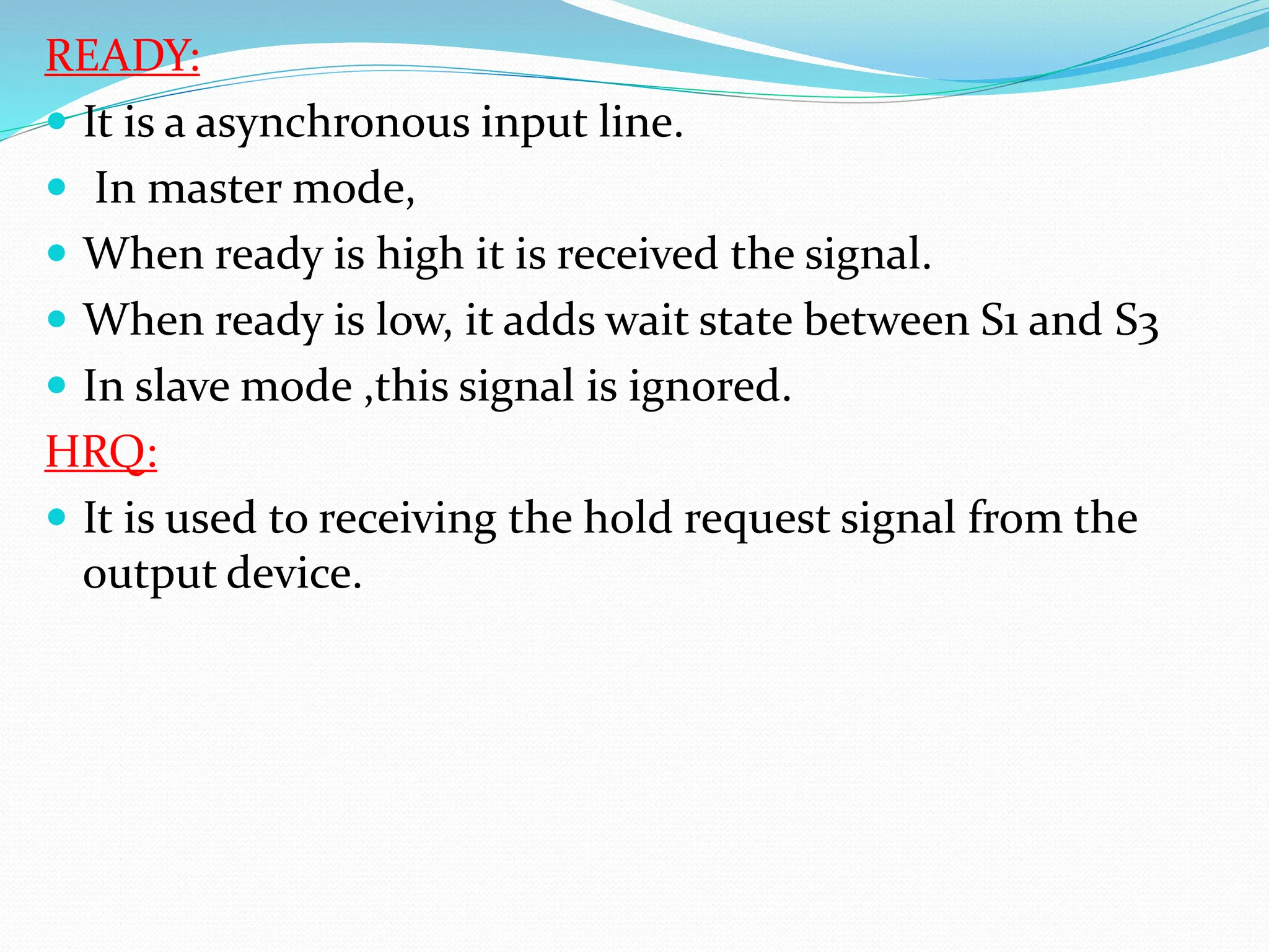 READY:
 It is a asynchronous input line.
 In master mode,
 When ready is high it is received the signal.
 When ready is low, it adds wait state between S1 and S3
 In slave mode ,this signal is ignored.
HRQ:
 It is used to receiving the hold request signal from the
output device.
 