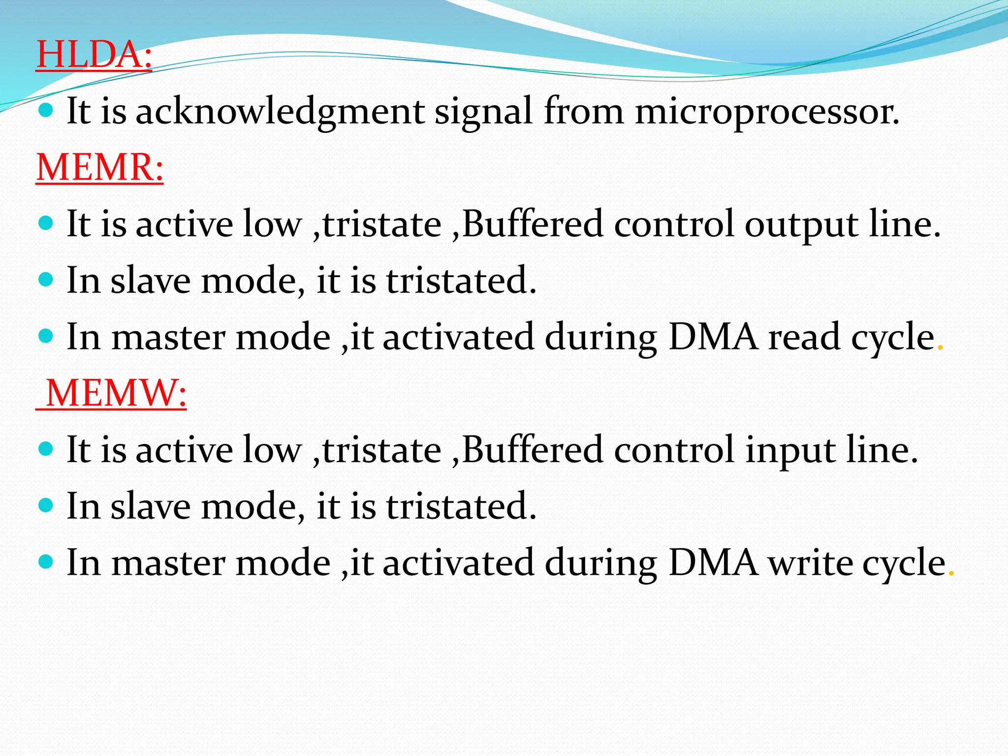 HLDA:
 It is acknowledgment signal from microprocessor.
MEMR:
 It is active low ,tristate ,Buffered control output line.
 In slave mode, it is tristated.
 In master mode ,it activated during DMA read cycle.
MEMW:
 It is active low ,tristate ,Buffered control input line.
 In slave mode, it is tristated.
 In master mode ,it activated during DMA write cycle.
 