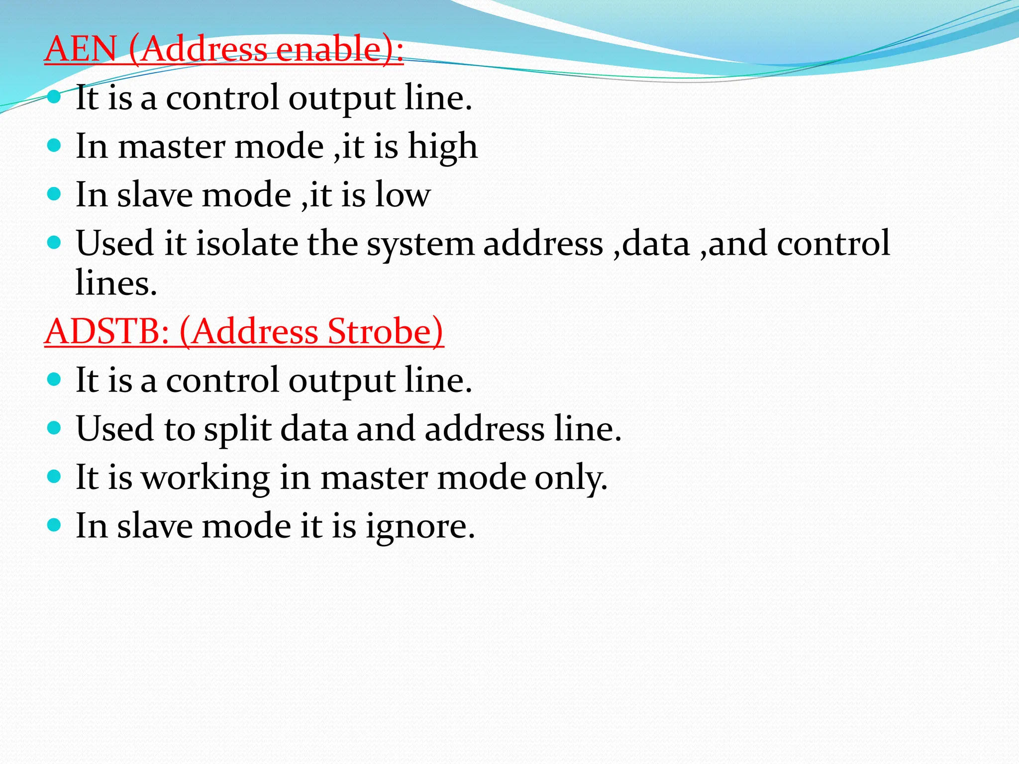 AEN (Address enable):
 It is a control output line.
 In master mode ,it is high
 In slave mode ,it is low
 Used it isolate the system address ,data ,and control
lines.
ADSTB: (Address Strobe)
 It is a control output line.
 Used to split data and address line.
 It is working in master mode only.
 In slave mode it is ignore.
 