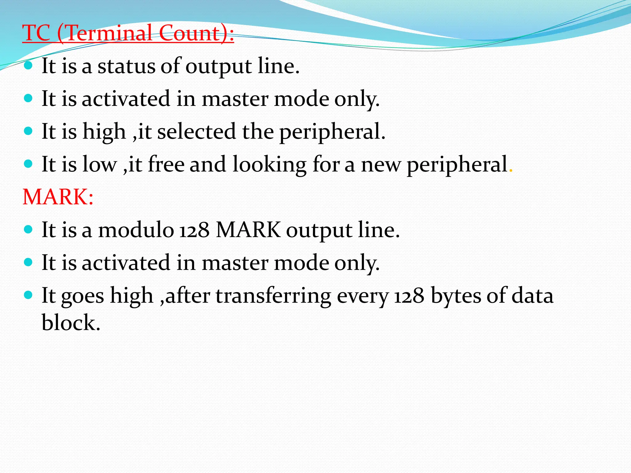 TC (Terminal Count):
 It is a status of output line.
 It is activated in master mode only.
 It is high ,it selected the peripheral.
 It is low ,it free and looking for a new peripheral.
MARK:
 It is a modulo 128 MARK output line.
 It is activated in master mode only.
 It goes high ,after transferring every 128 bytes of data
block.
 