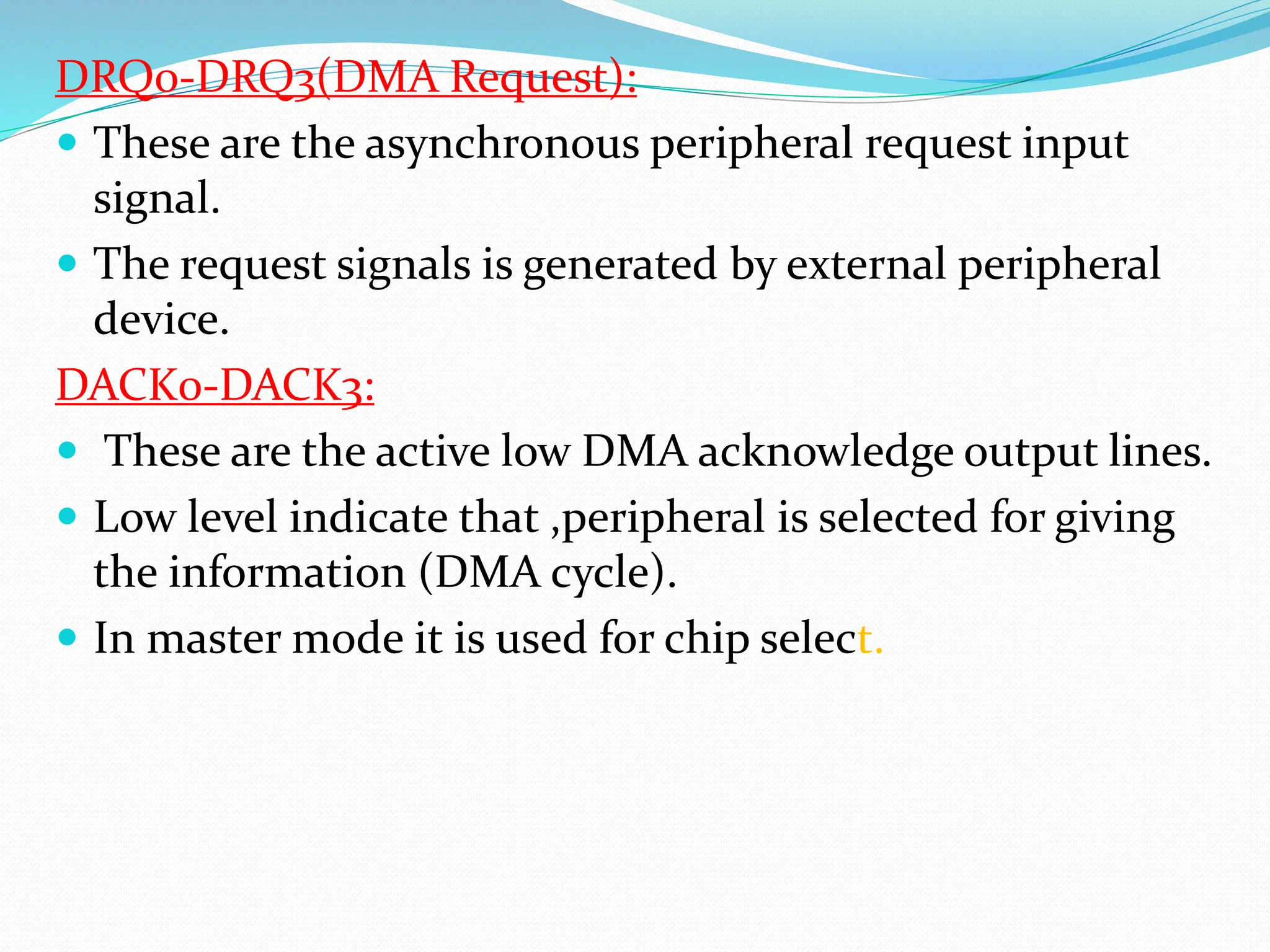 DRQ0-DRQ3(DMA Request):
 These are the asynchronous peripheral request input
signal.
 The request signals is generated by external peripheral
device.
DACK0-DACK3:
 These are the active low DMA acknowledge output lines.
 Low level indicate that ,peripheral is selected for giving
the information (DMA cycle).
 In master mode it is used for chip select.
 