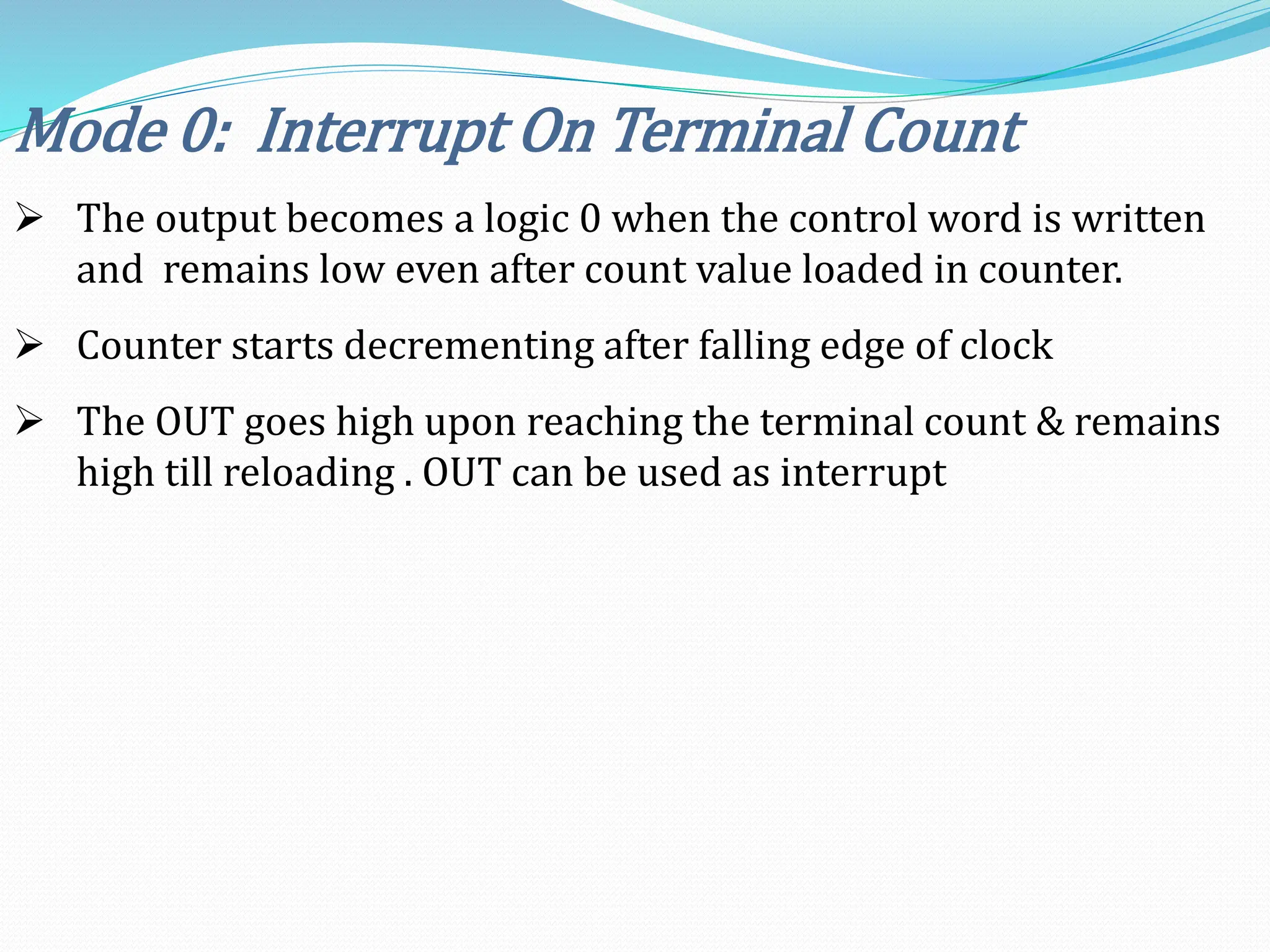Mode 0: Interrupt On Terminal Count
 The output becomes a logic 0 when the control word is written
and remains low even after count value loaded in counter.
 Counter starts decrementing after falling edge of clock
 The OUT goes high upon reaching the terminal count & remains
high till reloading . OUT can be used as interrupt
 