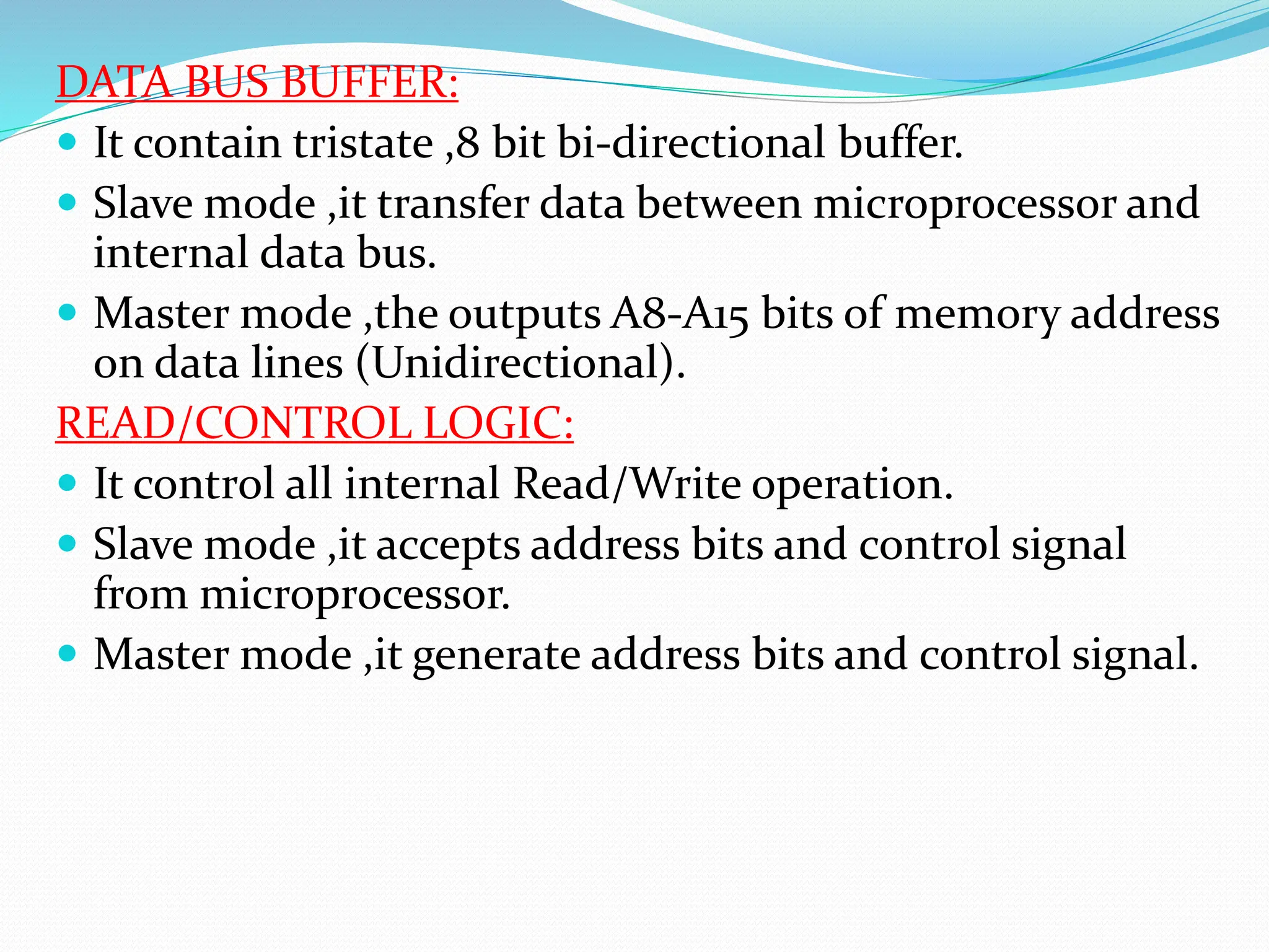 DATA BUS BUFFER:
 It contain tristate ,8 bit bi-directional buffer.
 Slave mode ,it transfer data between microprocessor and
internal data bus.
 Master mode ,the outputs A8-A15 bits of memory address
on data lines (Unidirectional).
READ/CONTROL LOGIC:
 It control all internal Read/Write operation.
 Slave mode ,it accepts address bits and control signal
from microprocessor.
 Master mode ,it generate address bits and control signal.
 