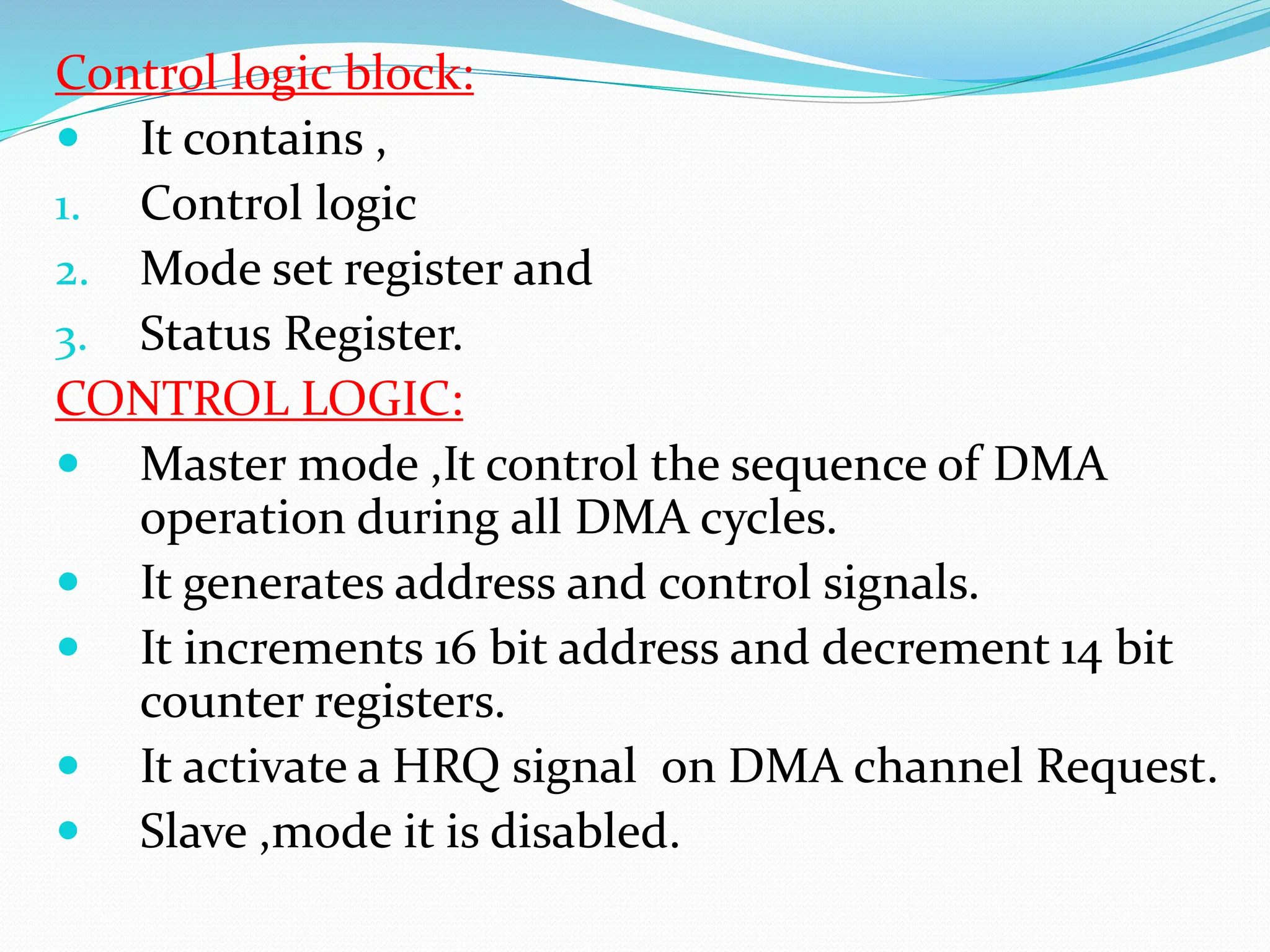 Control logic block:
 It contains ,
1. Control logic
2. Mode set register and
3. Status Register.
CONTROL LOGIC:
 Master mode ,It control the sequence of DMA
operation during all DMA cycles.
 It generates address and control signals.
 It increments 16 bit address and decrement 14 bit
counter registers.
 It activate a HRQ signal on DMA channel Request.
 Slave ,mode it is disabled.
 
