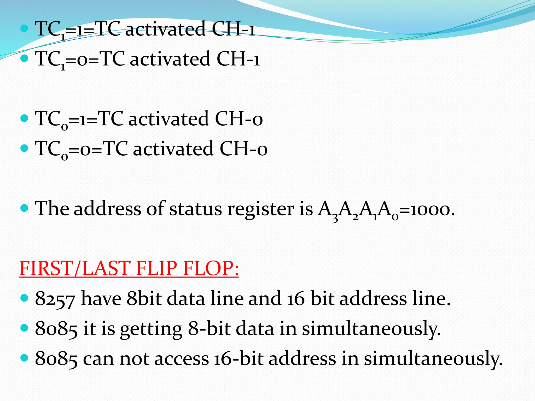  TC1=1=TC activated CH-1
 TC1=0=TC activated CH-1
 TC0=1=TC activated CH-0
 TC0=0=TC activated CH-0
 The address of status register is A3A2A1A0=1000.
FIRST/LAST FLIP FLOP:
 8257 have 8bit data line and 16 bit address line.
 8085 it is getting 8-bit data in simultaneously.
 8085 can not access 16-bit address in simultaneously.
 