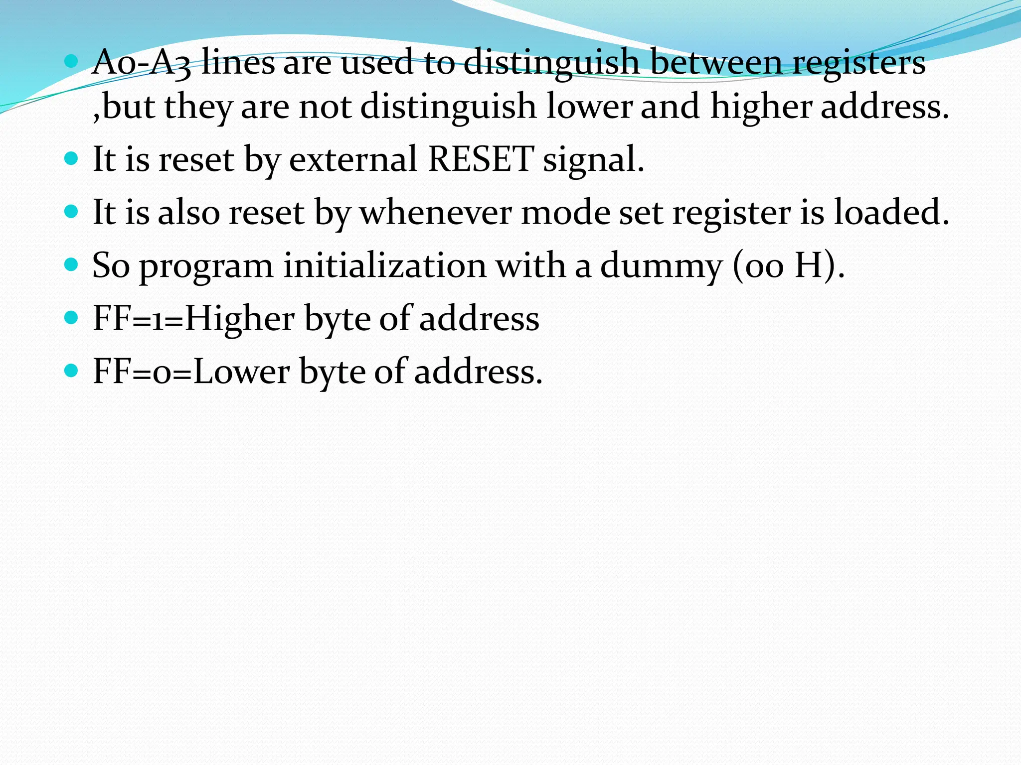  A0-A3 lines are used to distinguish between registers
,but they are not distinguish lower and higher address.
 It is reset by external RESET signal.
 It is also reset by whenever mode set register is loaded.
 So program initialization with a dummy (00 H).
 FF=1=Higher byte of address
 FF=0=Lower byte of address.
 