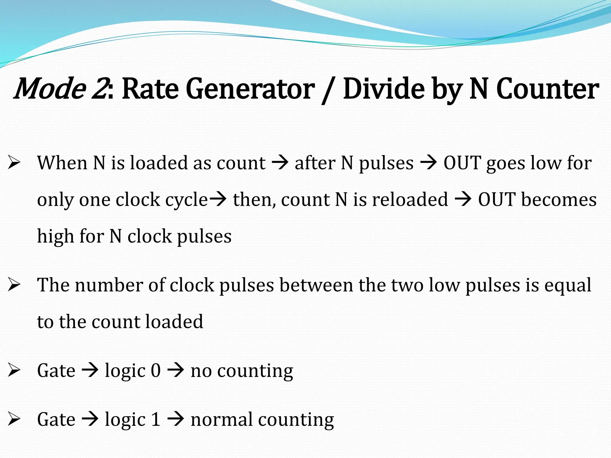 Mode 2: Rate Generator / Divide by N Counter
 When N is loaded as count  after N pulses  OUT goes low for
only one clock cycle then, count N is reloaded  OUT becomes
high for N clock pulses
 The number of clock pulses between the two low pulses is equal
to the count loaded
 Gate  logic 0  no counting
 Gate  logic 1  normal counting
 
