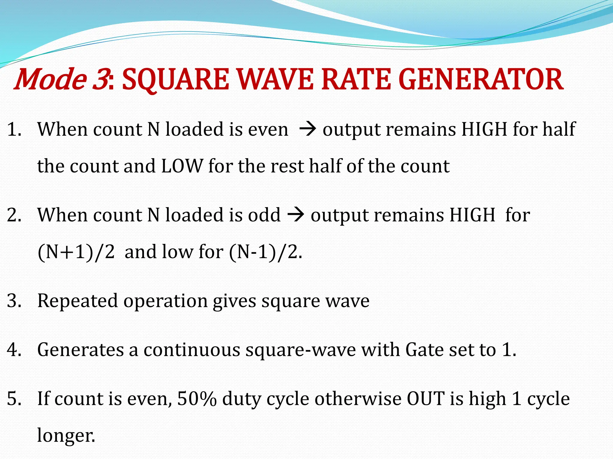 Mode 3: SQUARE WAVE RATE GENERATOR
1. When count N loaded is even  output remains HIGH for half
the count and LOW for the rest half of the count
2. When count N loaded is odd  output remains HIGH for
(N+1)/2 and low for (N-1)/2.
3. Repeated operation gives square wave
4. Generates a continuous square-wave with Gate set to 1.
5. If count is even, 50% duty cycle otherwise OUT is high 1 cycle
longer.
 