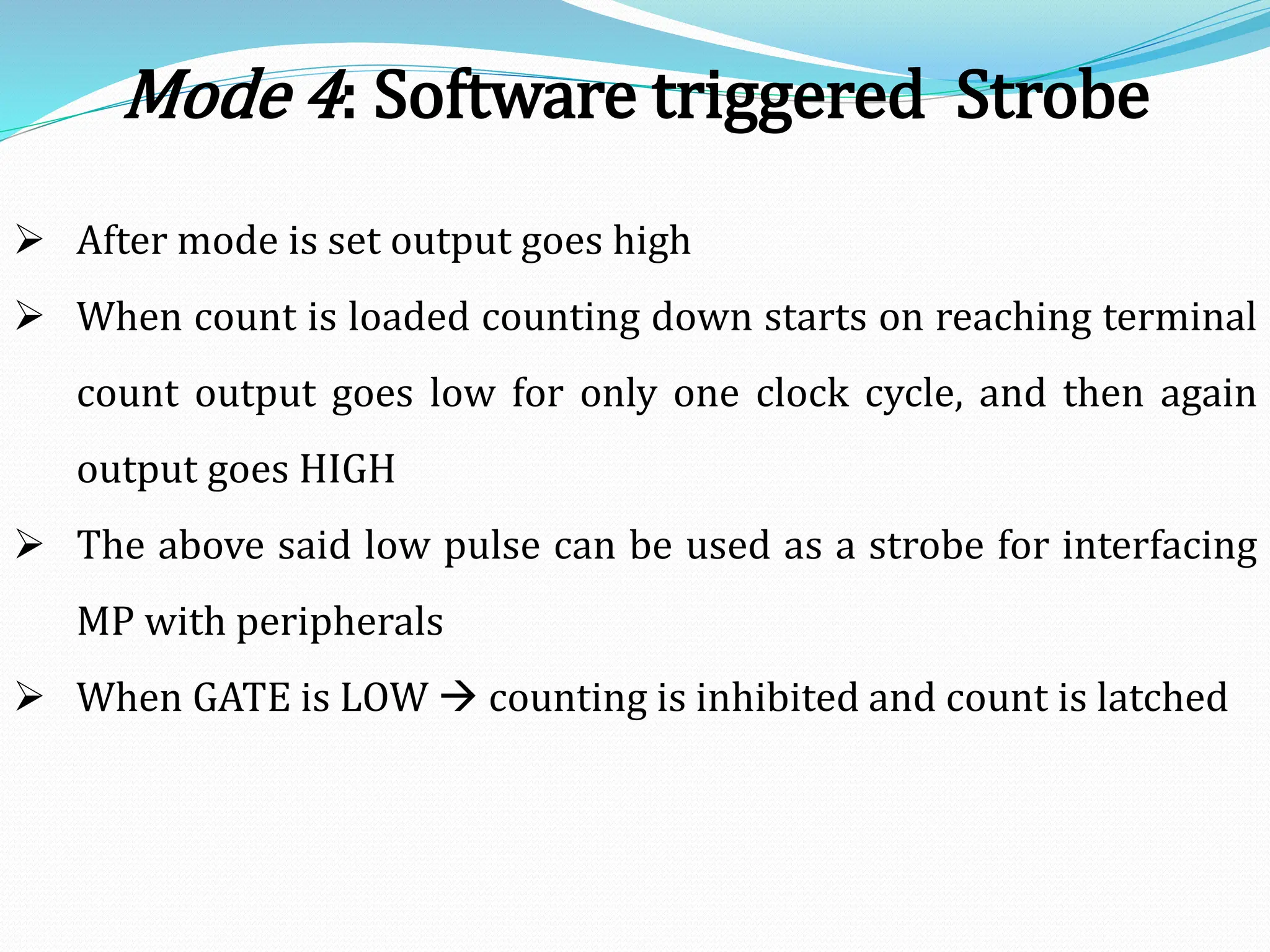  After mode is set output goes high
 When count is loaded counting down starts on reaching terminal
count output goes low for only one clock cycle, and then again
output goes HIGH
 The above said low pulse can be used as a strobe for interfacing
MP with peripherals
 When GATE is LOW  counting is inhibited and count is latched
Mode 4: Software triggered Strobe
 