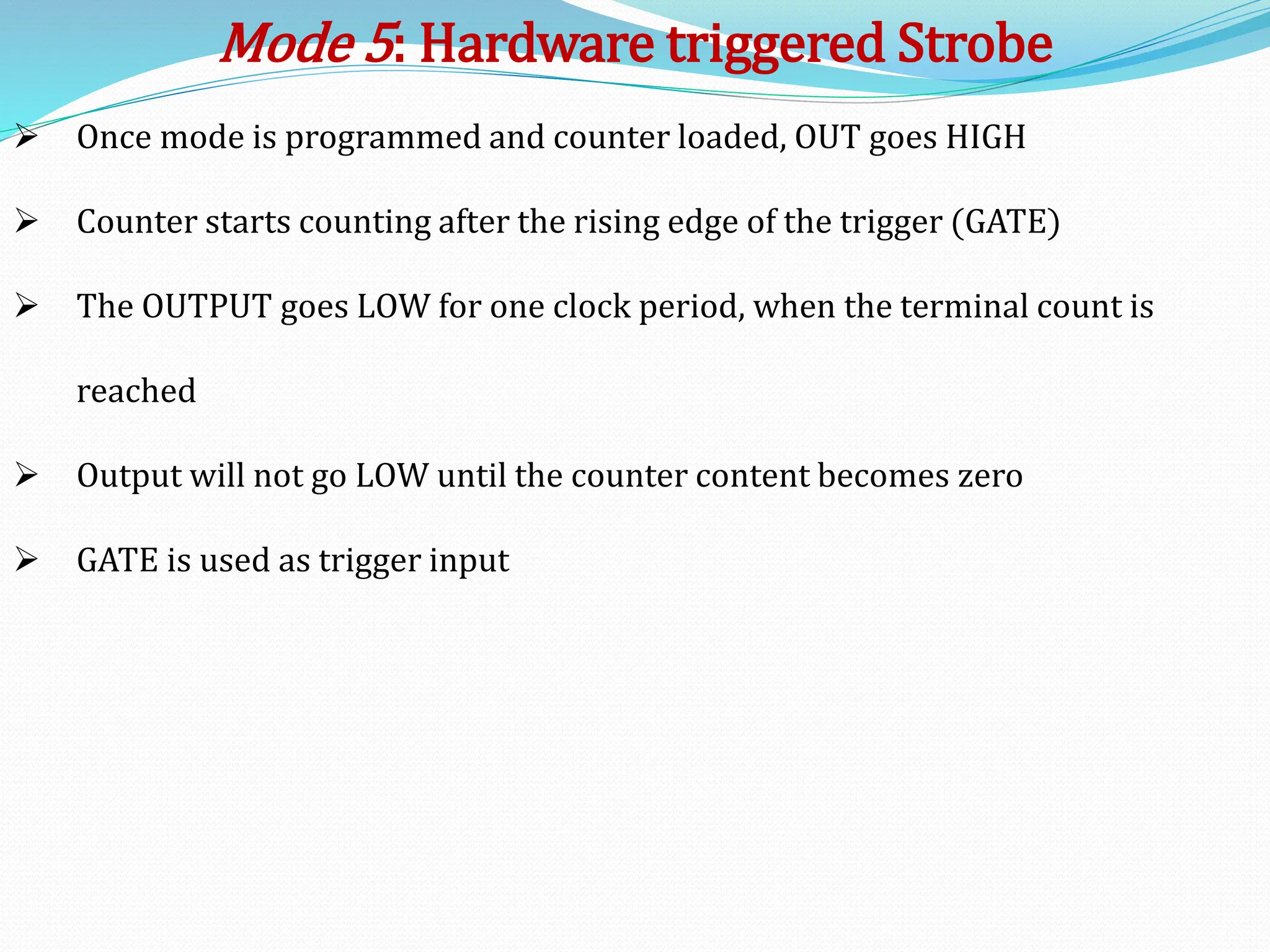  Once mode is programmed and counter loaded, OUT goes HIGH
 Counter starts counting after the rising edge of the trigger (GATE)
 The OUTPUT goes LOW for one clock period, when the terminal count is
reached
 Output will not go LOW until the counter content becomes zero
 GATE is used as trigger input
Mode 5: Hardware triggered Strobe
 
