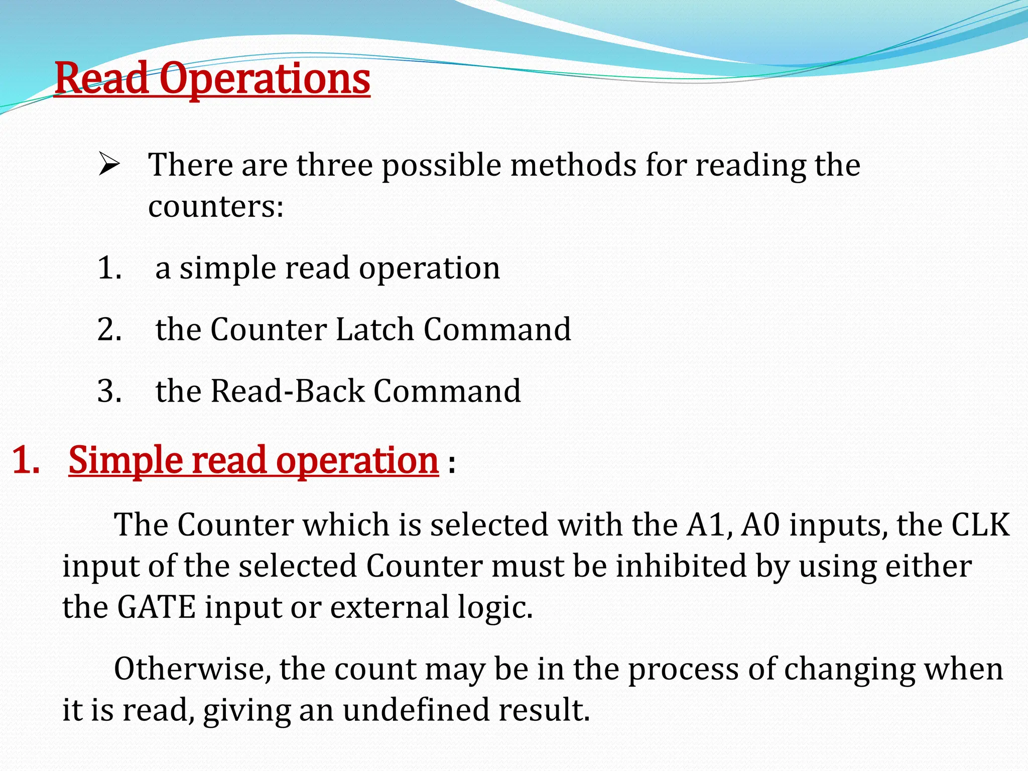 Read Operations
 There are three possible methods for reading the
counters:
1. a simple read operation
2. the Counter Latch Command
3. the Read-Back Command
1. Simple read operation :
The Counter which is selected with the A1, A0 inputs, the CLK
input of the selected Counter must be inhibited by using either
the GATE input or external logic.
Otherwise, the count may be in the process of changing when
it is read, giving an undefined result.
 