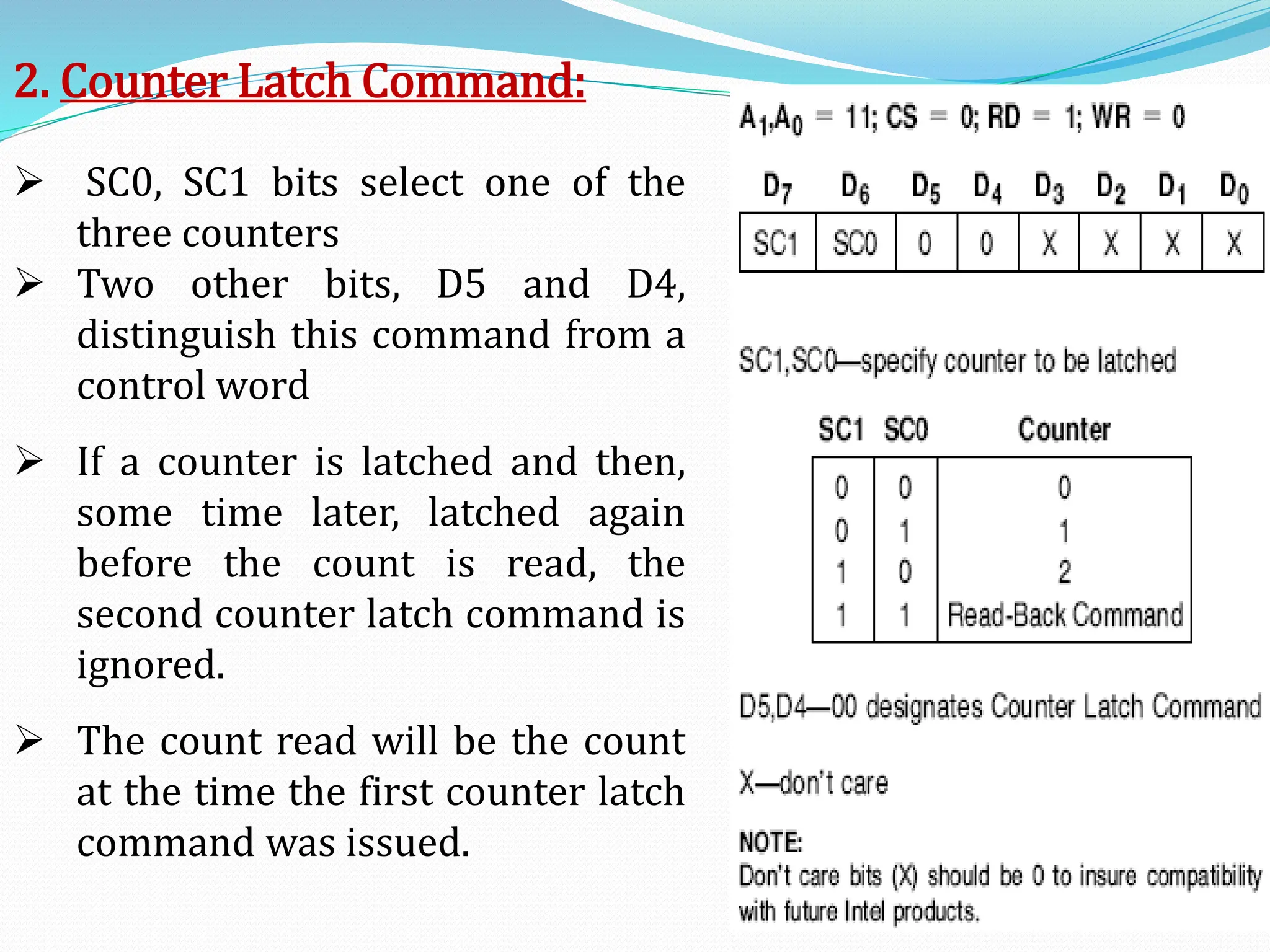 2. Counter Latch Command:
 SC0, SC1 bits select one of the
three counters
 Two other bits, D5 and D4,
distinguish this command from a
control word
 If a counter is latched and then,
some time later, latched again
before the count is read, the
second counter latch command is
ignored.
 The count read will be the count
at the time the first counter latch
command was issued.
 