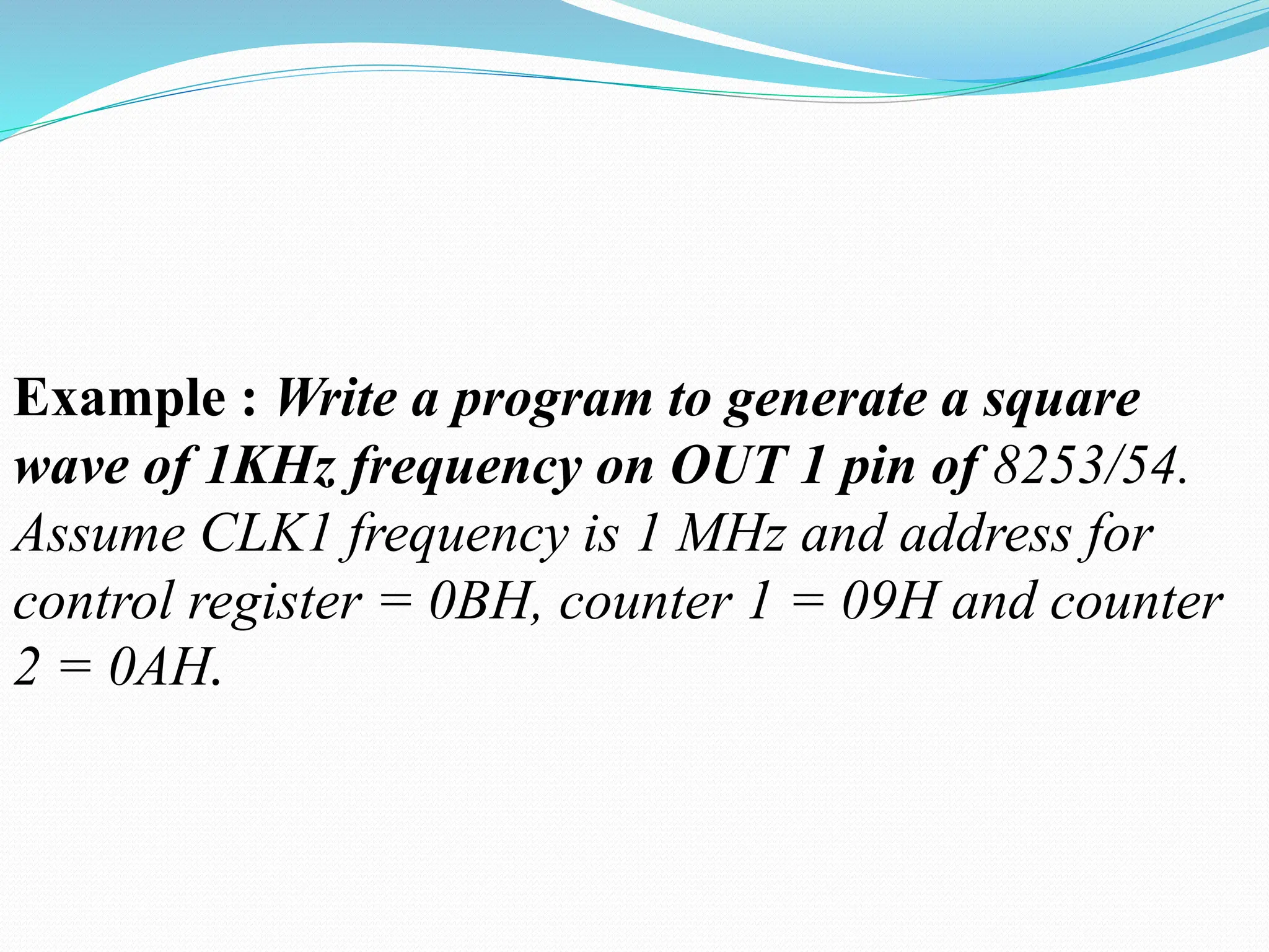 Example : Write a program to generate a square
wave of 1KHz frequency on OUT 1 pin of 8253/54.
Assume CLK1 frequency is 1 MHz and address for
control register = 0BH, counter 1 = 09H and counter
2 = 0AH.
 