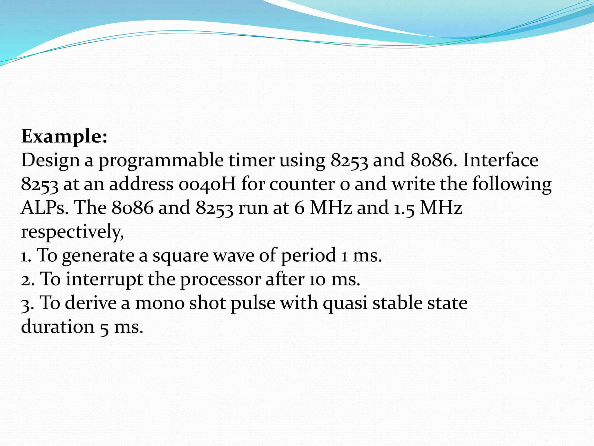 Example:
Design a programmable timer using 8253 and 8086. Interface
8253 at an address 0040H for counter 0 and write the following
ALPs. The 8086 and 8253 run at 6 MHz and 1.5 MHz
respectively,
1. To generate a square wave of period 1 ms.
2. To interrupt the processor after 10 ms.
3. To derive a mono shot pulse with quasi stable state
duration 5 ms.
 