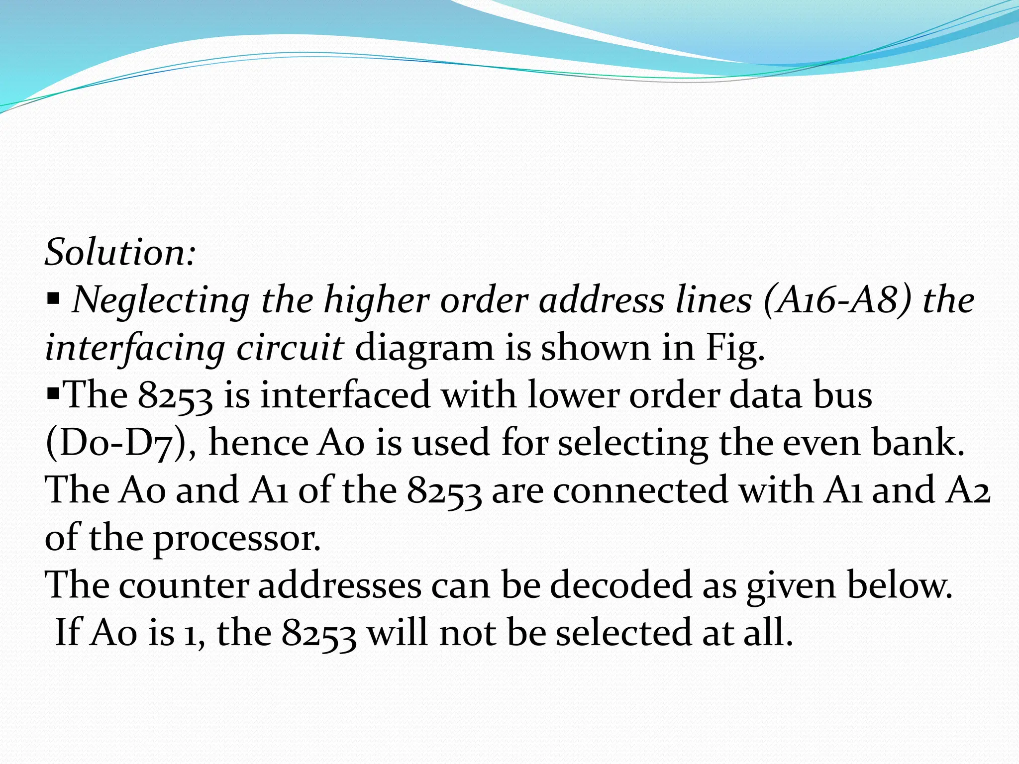 Solution:
 Neglecting the higher order address lines (A16-A8) the
interfacing circuit diagram is shown in Fig.
The 8253 is interfaced with lower order data bus
(D0-D7), hence A0 is used for selecting the even bank.
The A0 and A1 of the 8253 are connected with A1 and A2
of the processor.
The counter addresses can be decoded as given below.
If A0 is 1, the 8253 will not be selected at all.
 
