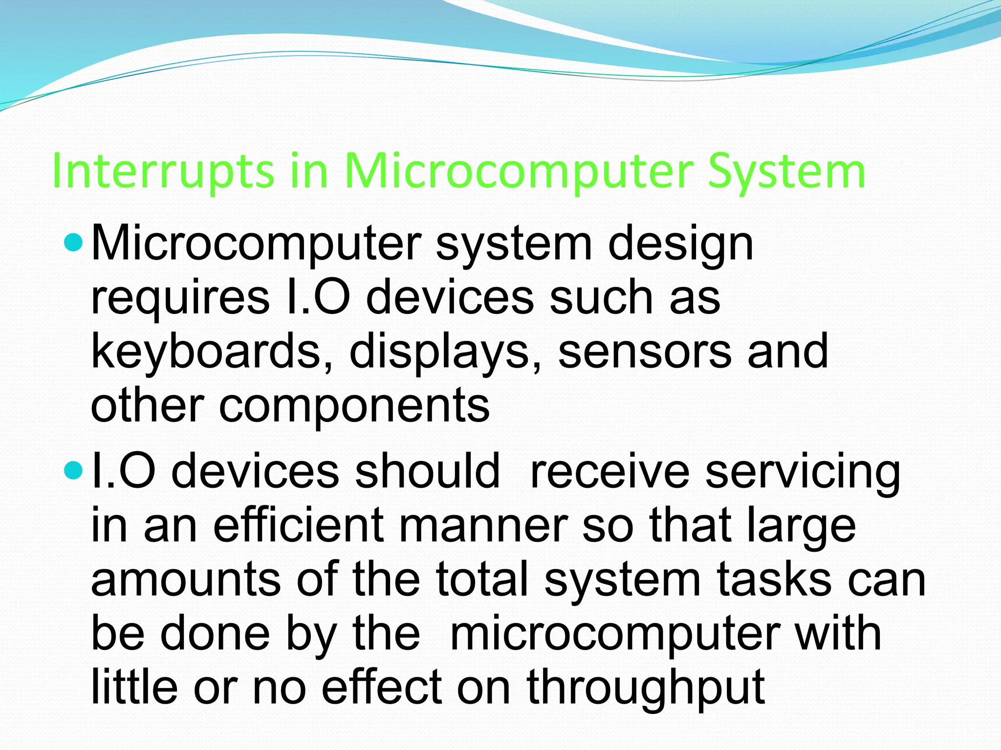 Interrupts in Microcomputer System
Microcomputer system design
requires I.O devices such as
keyboards, displays, sensors and
other components
I.O devices should receive servicing
in an efficient manner so that large
amounts of the total system tasks can
be done by the microcomputer with
little or no effect on throughput
 