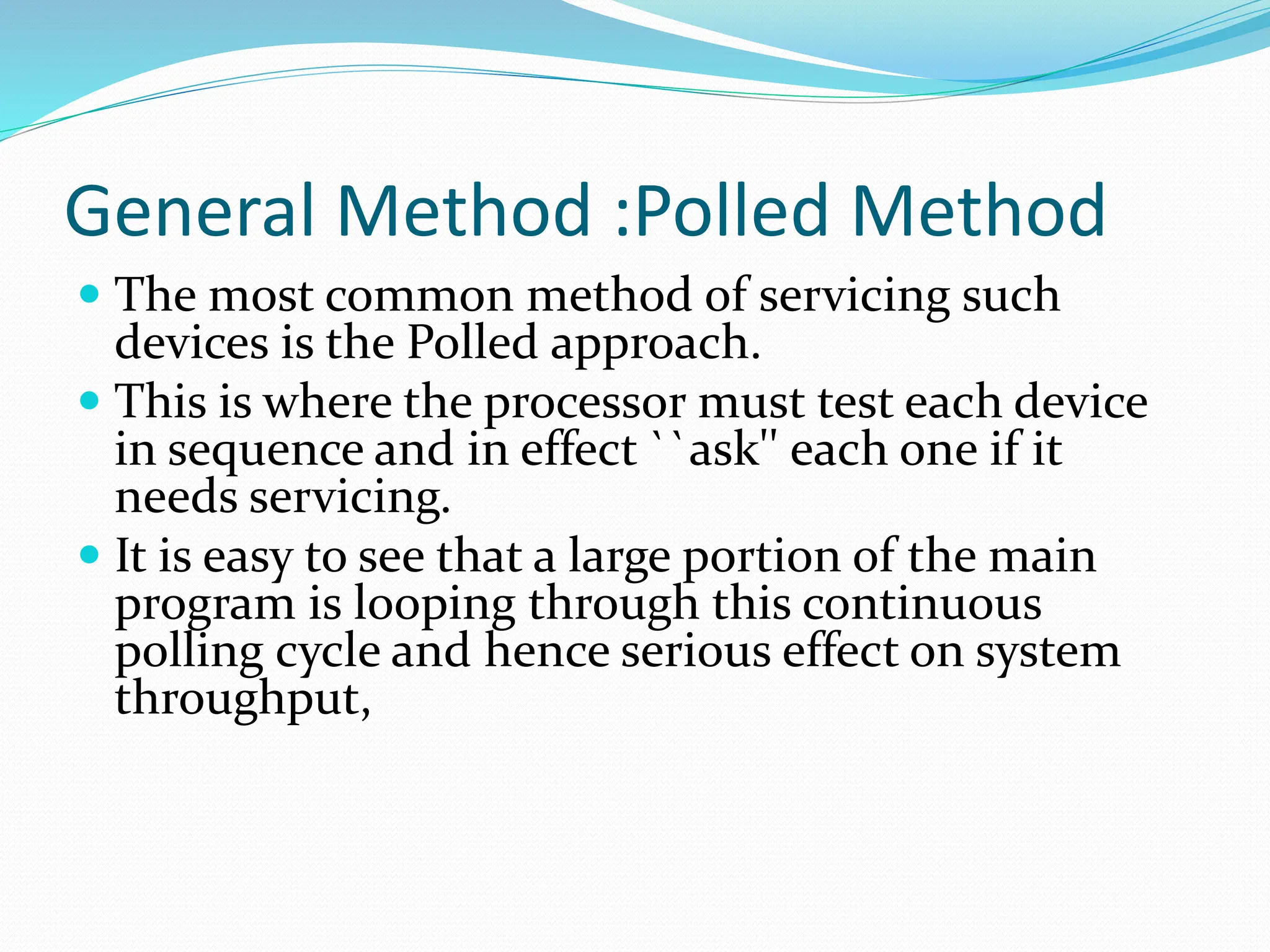 General Method :Polled Method
 The most common method of servicing such
devices is the Polled approach.
 This is where the processor must test each device
in sequence and in effect ``ask'' each one if it
needs servicing.
 It is easy to see that a large portion of the main
program is looping through this continuous
polling cycle and hence serious effect on system
throughput,
 
