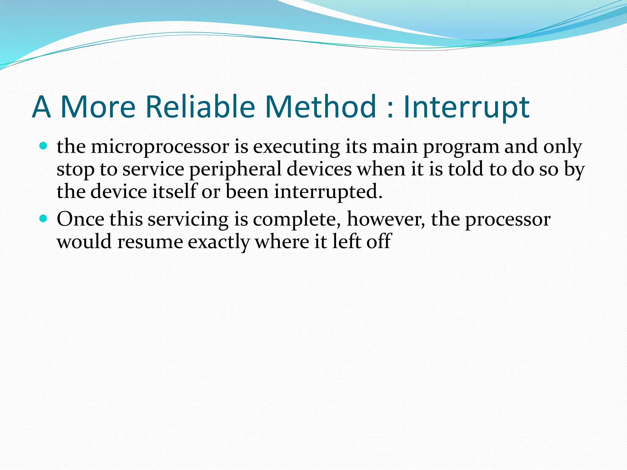 A More Reliable Method : Interrupt
 the microprocessor is executing its main program and only
stop to service peripheral devices when it is told to do so by
the device itself or been interrupted.
 Once this servicing is complete, however, the processor
would resume exactly where it left off
 
