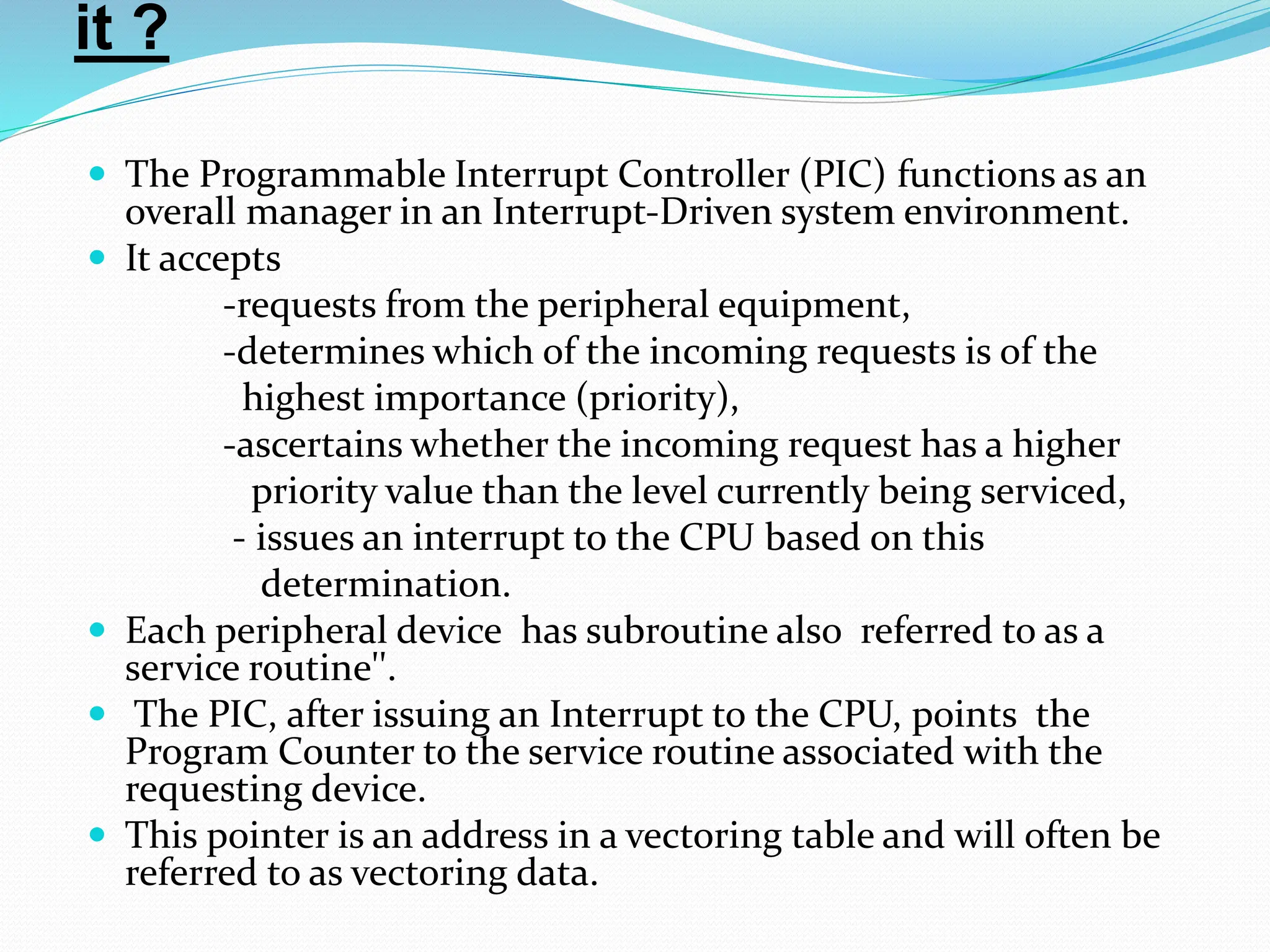 it ?
 The Programmable Interrupt Controller (PIC) functions as an
overall manager in an Interrupt-Driven system environment.
 It accepts
-requests from the peripheral equipment,
-determines which of the incoming requests is of the
highest importance (priority),
-ascertains whether the incoming request has a higher
priority value than the level currently being serviced,
- issues an interrupt to the CPU based on this
determination.
 Each peripheral device has subroutine also referred to as a
service routine''.
 The PIC, after issuing an Interrupt to the CPU, points the
Program Counter to the service routine associated with the
requesting device.
 This pointer is an address in a vectoring table and will often be
referred to as vectoring data.
 
