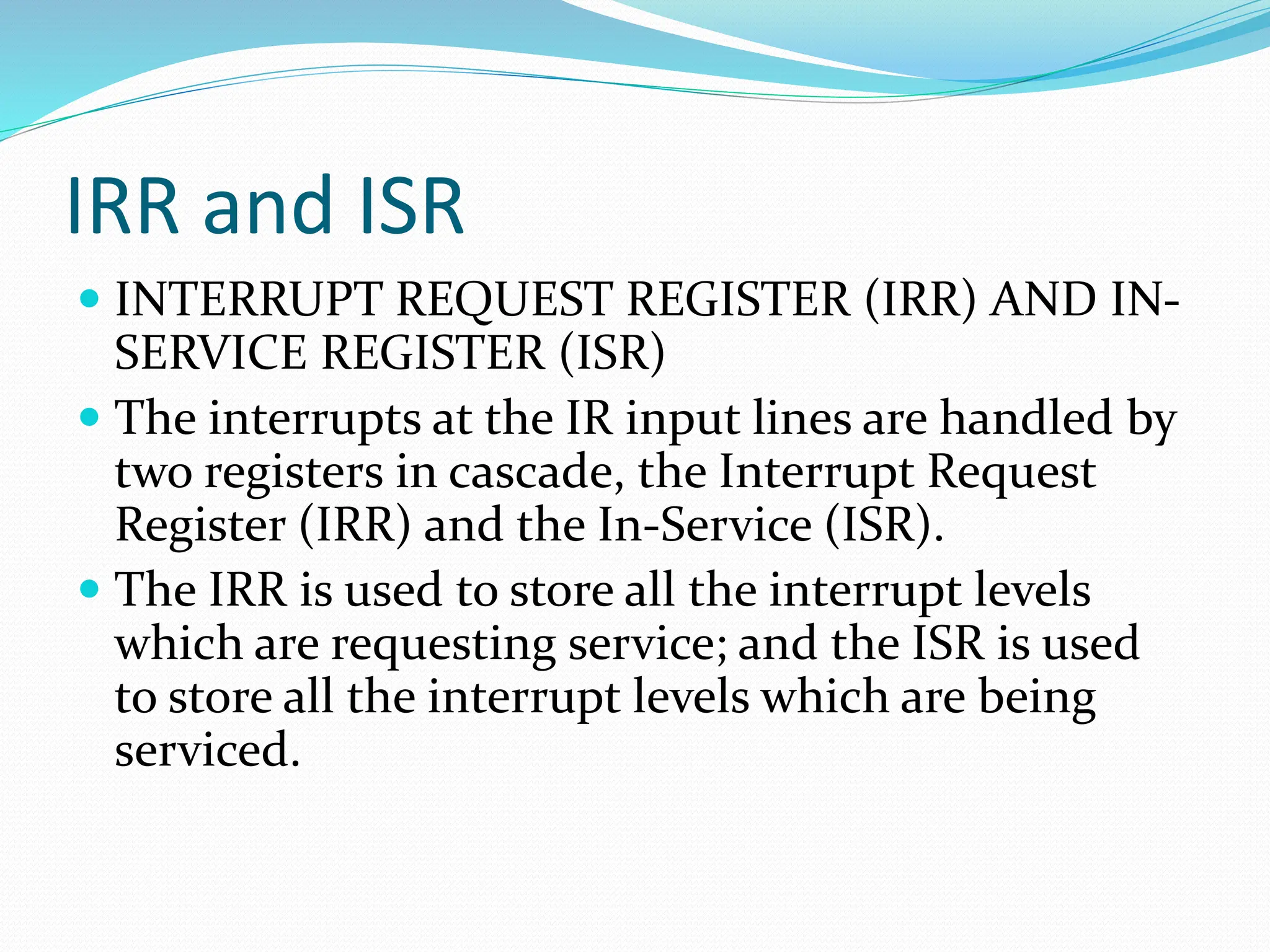 IRR and ISR
 INTERRUPT REQUEST REGISTER (IRR) AND IN-
SERVICE REGISTER (ISR)
 The interrupts at the IR input lines are handled by
two registers in cascade, the Interrupt Request
Register (IRR) and the In-Service (ISR).
 The IRR is used to store all the interrupt levels
which are requesting service; and the ISR is used
to store all the interrupt levels which are being
serviced.
 