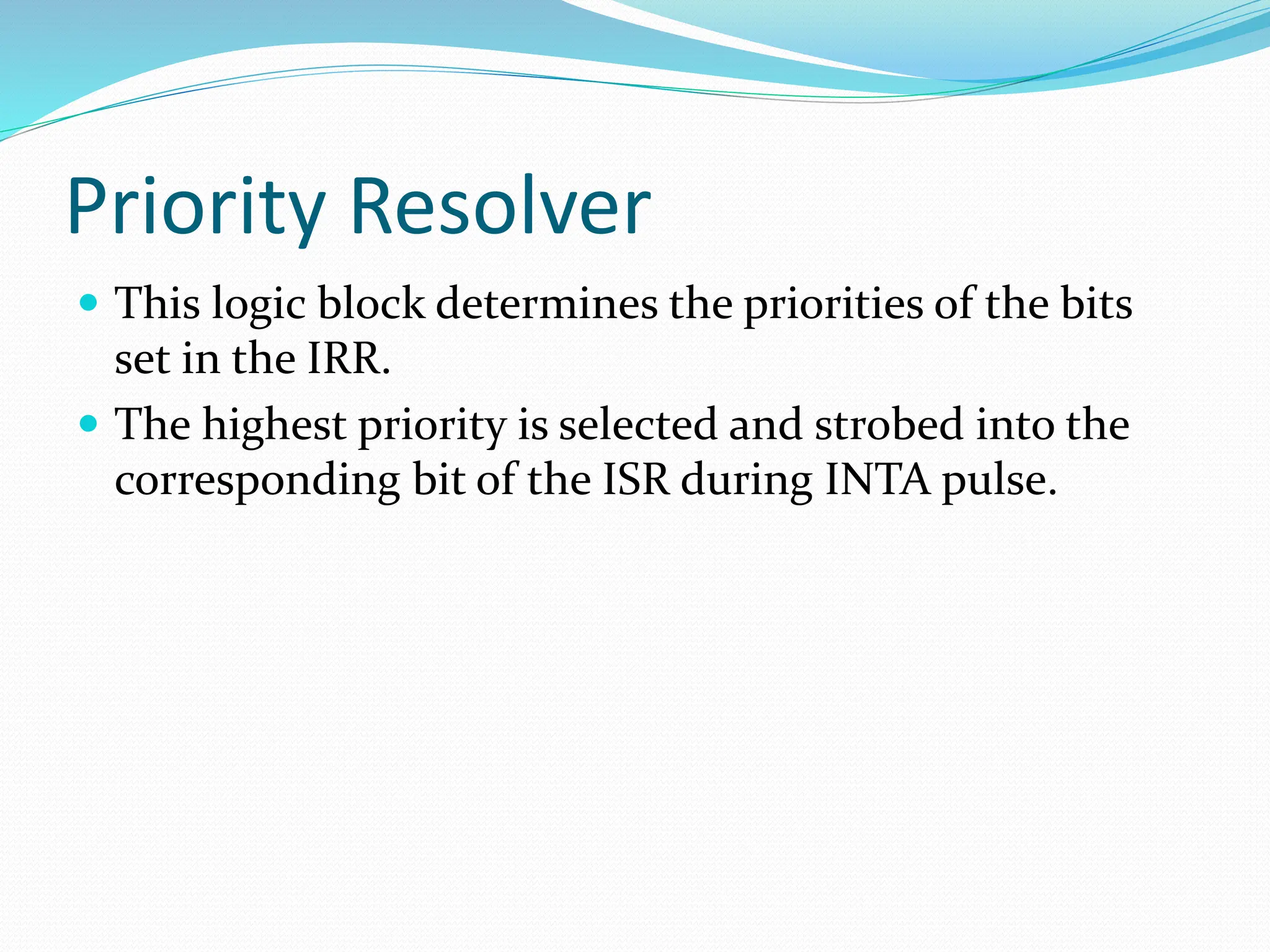 Priority Resolver
 This logic block determines the priorities of the bits
set in the IRR.
 The highest priority is selected and strobed into the
corresponding bit of the ISR during INTA pulse.
 