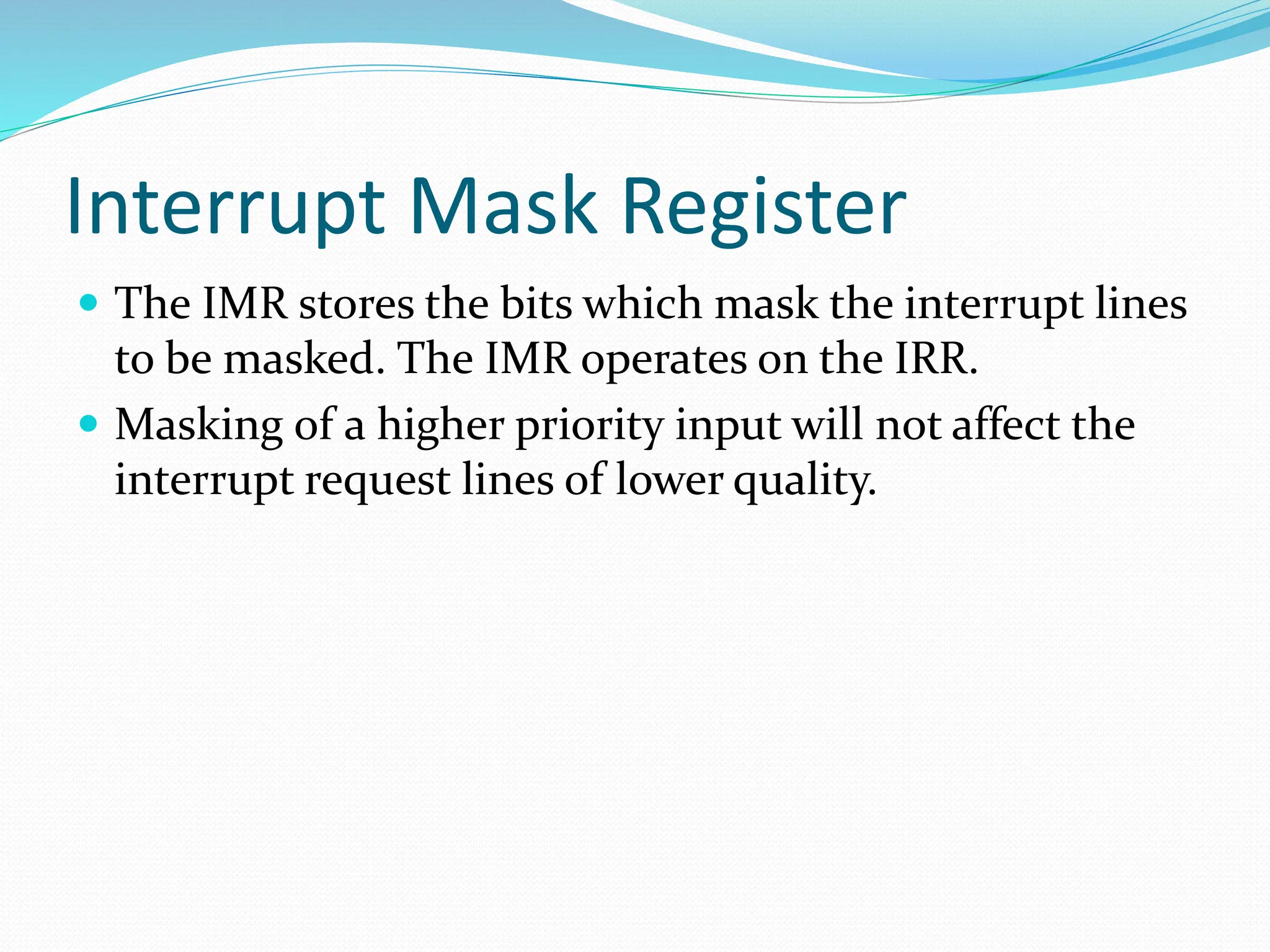 Interrupt Mask Register
 The IMR stores the bits which mask the interrupt lines
to be masked. The IMR operates on the IRR.
 Masking of a higher priority input will not affect the
interrupt request lines of lower quality.
 