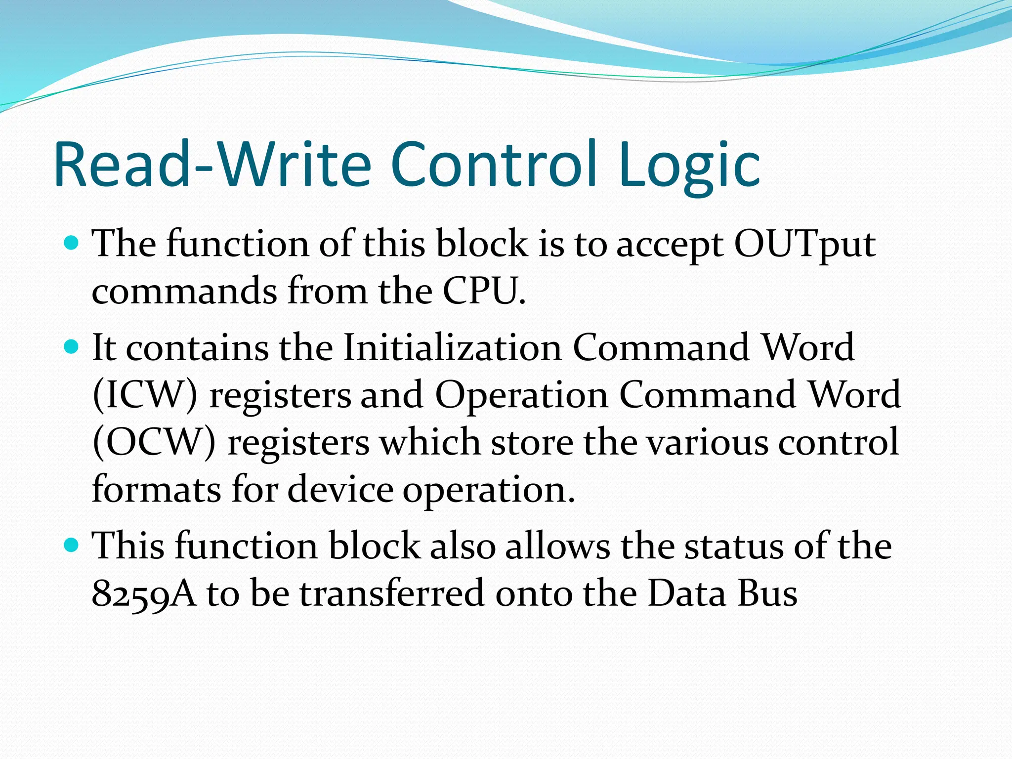 Read-Write Control Logic
 The function of this block is to accept OUTput
commands from the CPU.
 It contains the Initialization Command Word
(ICW) registers and Operation Command Word
(OCW) registers which store the various control
formats for device operation.
 This function block also allows the status of the
8259A to be transferred onto the Data Bus
 