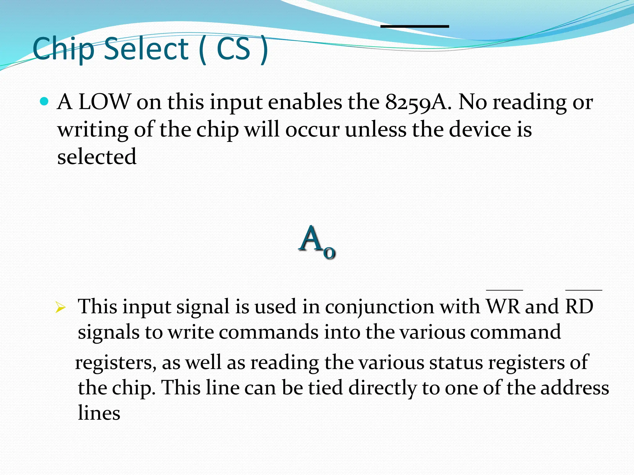 Chip Select ( CS )
 A LOW on this input enables the 8259A. No reading or
writing of the chip will occur unless the device is
selected
A0
 This input signal is used in conjunction with WR and RD
signals to write commands into the various command
registers, as well as reading the various status registers of
the chip. This line can be tied directly to one of the address
lines
 