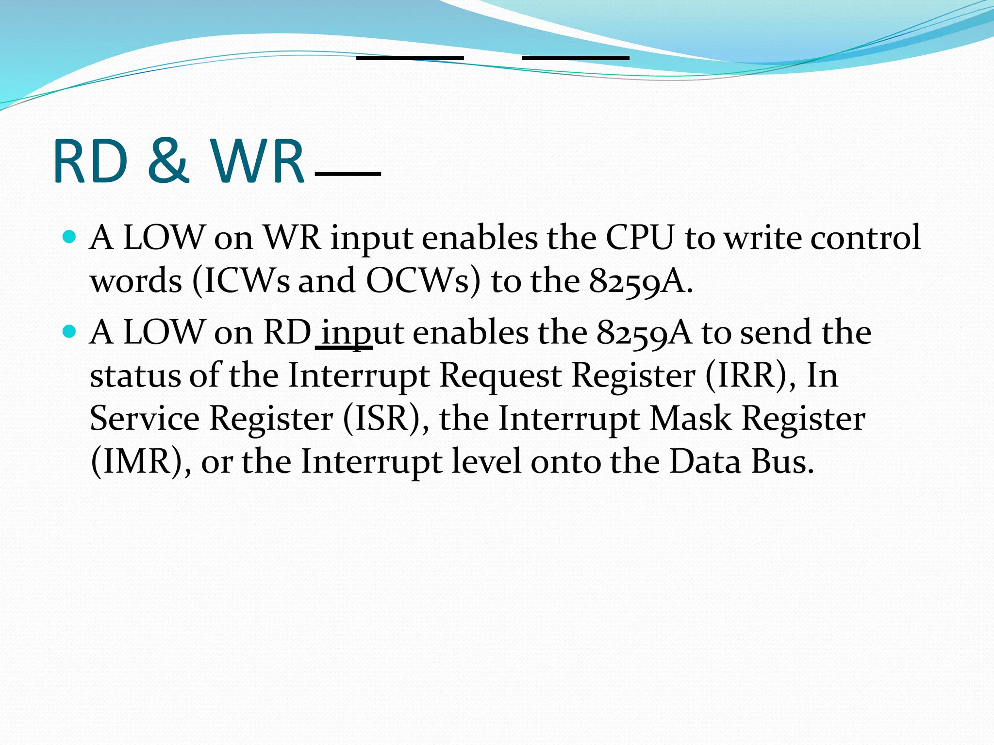 RD & WR
 A LOW on WR input enables the CPU to write control
words (ICWs and OCWs) to the 8259A.
 A LOW on RD input enables the 8259A to send the
status of the Interrupt Request Register (IRR), In
Service Register (ISR), the Interrupt Mask Register
(IMR), or the Interrupt level onto the Data Bus.
 