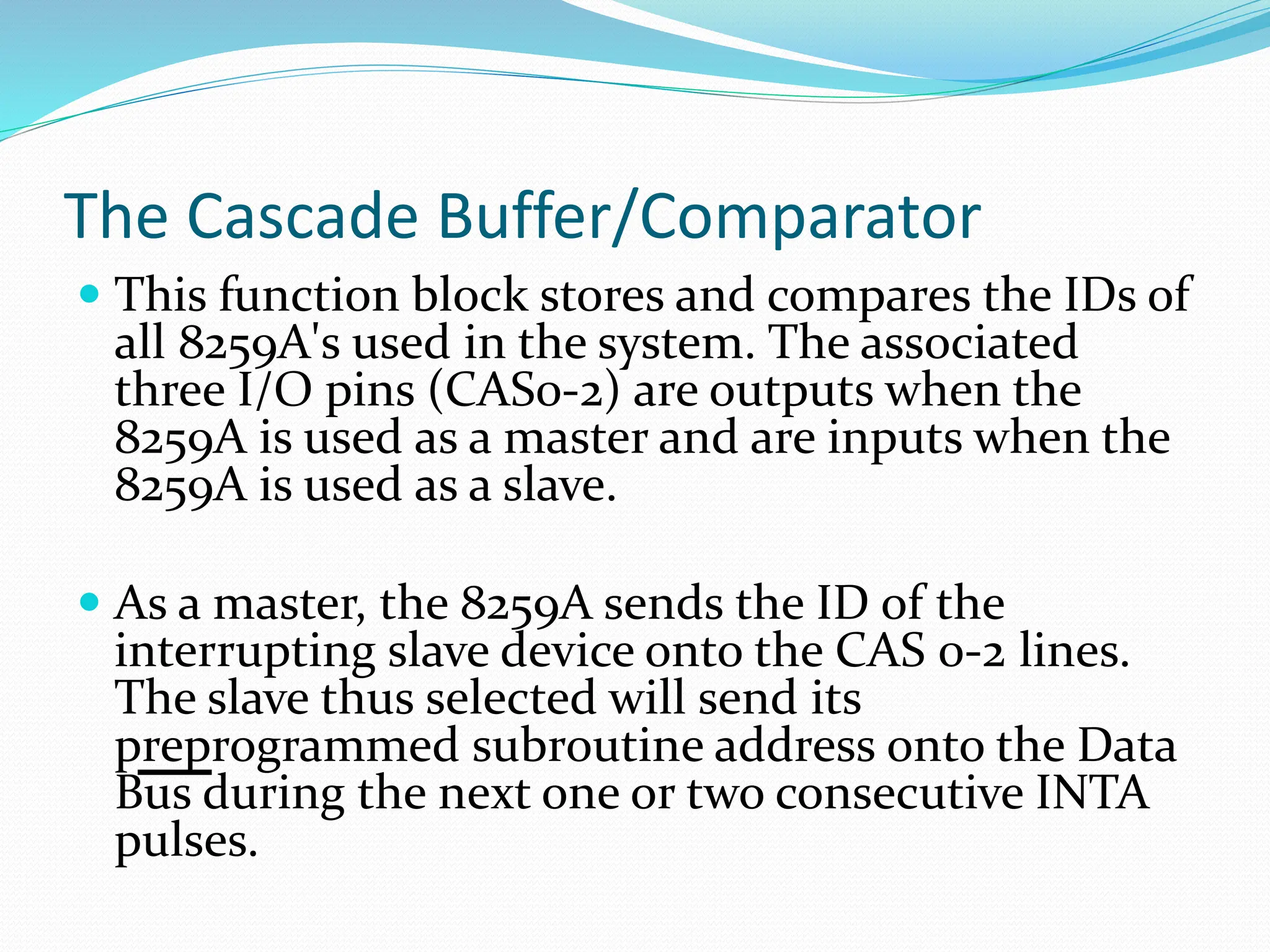The Cascade Buffer/Comparator
 This function block stores and compares the IDs of
all 8259A's used in the system. The associated
three I/O pins (CAS0-2) are outputs when the
8259A is used as a master and are inputs when the
8259A is used as a slave.
 As a master, the 8259A sends the ID of the
interrupting slave device onto the CAS 0-2 lines.
The slave thus selected will send its
preprogrammed subroutine address onto the Data
Bus during the next one or two consecutive INTA
pulses.
 