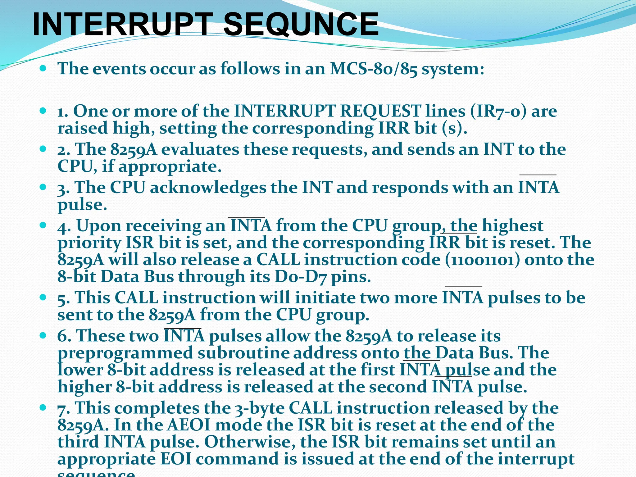 INTERRUPT SEQUNCE
 The events occur as follows in an MCS-80/85 system:
 1. One or more of the INTERRUPT REQUEST lines (IR7-0) are
raised high, setting the corresponding IRR bit (s).
 2. The 8259A evaluates these requests, and sends an INT to the
CPU, if appropriate.
 3. The CPU acknowledges the INT and responds with an INTA
pulse.
 4. Upon receiving an INTA from the CPU group, the highest
priority ISR bit is set, and the corresponding IRR bit is reset. The
8259A will also release a CALL instruction code (11001101) onto the
8-bit Data Bus through its D0-D7 pins.
 5. This CALL instruction will initiate two more INTA pulses to be
sent to the 8259A from the CPU group.
 6. These two INTA pulses allow the 8259A to release its
preprogrammed subroutine address onto the Data Bus. The
lower 8-bit address is released at the first INTA pulse and the
higher 8-bit address is released at the second INTA pulse.
 7. This completes the 3-byte CALL instruction released by the
8259A. In the AEOI mode the ISR bit is reset at the end of the
third INTA pulse. Otherwise, the ISR bit remains set until an
appropriate EOI command is issued at the end of the interrupt
 